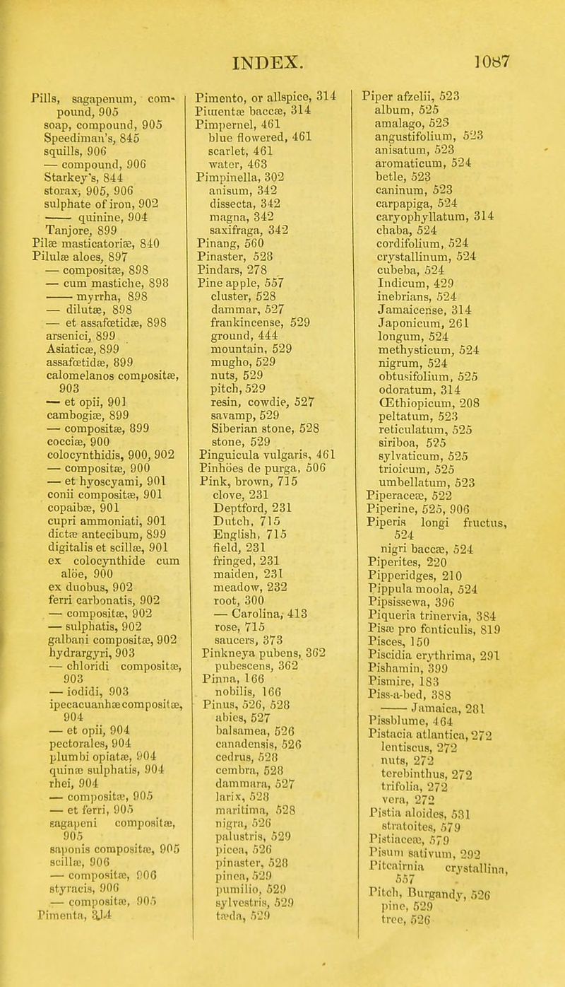 Pills, sagapenum, com- pound, 905 soap, compound, 905 Speediman's, 845 squills, 906 — compound, 906 Starkey's, 844 storax> 905, 906 sulphate of iron, 902 quinine, 904 Tanjore, 899 Pilas masticatoriae, 840 Pilulas aloes, 897 — composite, 898 — cum mastiche, 898 myrrha, 898 — dilutee, 898 — et assafcetidae, 898 arsenici, 899 Asiaticae, 899 assafcetidae, 899 calomelanos compositae, 903 — et opii, 901 cambogiae, 899 —■ composites, 899 cocciae, 900 colocynthidis, 900, 902 — compositae, 900 — et hyoscyami, 901 conii compositae, 901 copaibas, 901 cupri ammoniati, 901 dicta; antecibum, 899 digitalis et scillee, 901 ex colocynthide cum aloe, 900 ex duobus, 902 ferri carbonatis, 902 — compositae, 902 — sulphatis, 902 galbani compositae, 902 hydrargyri, 903 — chloridi compositae, 903 — iodidi, 903 ipecacuanhae compositae, 904 — et opii, 904 pectorales, 904 plumbi opiatac, 904 quinae sulphatis, 904 rhei, 904 — compositae, 905 — et ferri, 905 gagapeni composite;, 905 saponis composite;, 905 scillae, 906 — compositae, 906 styracis, 906 — compositae, 905 Tiinenta, 3J4 Pimento, or allspice, 314 Piuientee baccae, 314 Pimpernel, 461 blue flowered, 461 scarlet, 461 water, 463 Pimpinella, 302 anisum, 342 dissecta, 342 magna, 342 saxifraga, 342 Pinang, 560 Pinaster, 528 Pindars, 278 Pine apple, 557 cluster, 528 dammar, 527 frankincense, 529 ground, 444 mountain, 529 mugho, 529 nuts, 529 pitch, 529 resin, cowdie, 527 savamp, 529 Siberian stone, 528 stone, 529 Pinguicula vulgaris, 461 Pinhoes de purga, 506 Pink, brown, 715 clove, 231 Deptford, 231 Dutch, 715 English, 715 field, 231 fringed, 231 maiden, 231 meadow, 232 root, 300 — Carolina,- 413 rose, 715 saucers, 373 Pinkneya pubens, 362 pubescens, 362 Pinna, 166 nobilis, 166 Pinus, 526, 520 abies, 527 balsamea, 526 canadensis, 526 cedrus, 528 cembra, 528 dammura, 527 larix, 528 maritima, 528 nigra, 526 palustris, 529 picca, 526 pinaster, 528 pinca, 529 puniilio, 529 sylvestris, 529 twda, 52!) Piper afzelii, 523 album, 525 amalago, 523 angustifolium, 523 anisatum, 523 aromaticum, 524 betle, 523 caninum, 523 carpapiga, 524 caryophyllatum, 314 chaba, 524 cordifolium, 524 crystallinum, 524 cubeba, 524 Indicum, 429 inebrians, 524 Jamaicense, 314 Japonicum, 261 longum, 524 methysticum, 524 nigrum, 524 obtusifolium, 525 odoratum, 314 CEthiopicum, 208 peltatum, 523 reticulatum, 525 siriboa, 525 sylvaticum, 525 trioieum, 525 umbellatum, 523 Piperaceae, 522 Piperine, 525, 906 Piperis longi fructus, 524 nigri baccae, 524 Piperites, 220 Pipperidges, 210 Pippula moola, 524 Pipsissewa, 396 Piqueria trinervia, 384 Pisa; pro fonticulis, 819 Pisces, 150 Piscidia erythrima, 291 Pishamin, 399 Pismire, 183 Piss-a-bed, 388 Jamaica, 281 Pissblume, 464 Pistacia atlantica, 272 lentiscus, 272 nuts, 272 terebinthus, 272 trifolia, 272 vera, 272 Pistia aloides, 531 stratoites, 579 Pistiacerc, 579 Pisuni sativum, 292 Pitcairnia crystallina, 557 Pitch, Burgandv, 526 pine, 529 tree, 526