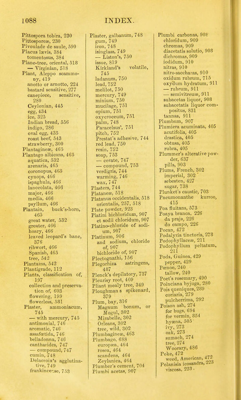 Pittospora tobira, 230 Pittosporeas, 230 Pivoulade de saule, 590 Placus laevis, 384 tomentosus, 384 Plane-tree, oriental, 518 — Virginian, 518 Plant, Aleppo scammo- ny, 419 anotto or arnotto, 224 bastard sensitive, 277 canepiece, sensitive, 280 Ceylonian, 445 egg, 434 ice, 325 Indian bread, 556 indigo, 286 oval egg, 435 roast beef, 543 strawberry, 300 Plantagineae, 465 Plantago albicans, 465 aquatica, 532 arenaria, 465 coronopus, 465 cynops, 466 ispaghula, 466 lanceolata, 466 major, 466 media, 466 psyllum, 466 Plantain, buckrs-horn, 465 great water, 532 greater, 466 hoary, 466 leaved leopard's bane, 376 ribwort, 466 Spanish, 465 tree, 542 Plantains, 542 Plantigrade, 112 Plants, classification of, 197 collection and preserva- tion of, 603 flowering, 199 flowerless, 581 Plaster, ammoniacum, 745 — with mercury, 745 antimonial, 746 aromatic, 746 assafoetida, 746 belladonna, 746 canthaiides, 747 — compound, 747 cumin, 748 Delacroix's agglutina- tive, 749 frankince-.se, 753 Plaster, galbanum, 748 gum, 749 iron, 748 isinglass, 749 — Liston's, 750 issue, 819 Kirkland's volatile, 745 ladanum, 750 lead, 752 melilot, 750 mercury, 749 minium, 750 mucilage, 751 opium, 751 oxycroceum, 751 palm, 748 Paracelsus', 751 pitch, 752 Prestat's adhesive, 744 red lead, 750 resin, 752 soap, 753 — cerate, 747 — compound, 753 verdigris, 744 warming, 746 wax, 747 Plasters, 744 Platanese, 518 Platanus occidentalis, 518 orientalis, 257, 518 Plate powder, 923 Platini bichloridum, 907 et sodii chloridum, 907 Platino-chloride of sodi- um, 907 Platinum, 906 and sodium, chloride of, 907 bichloride of, 907 Plectognathi, ] 56 Plegorhiza astringens, 487 Plenck's depilatory, 737 Pleurisy root, 409 Pliant mealy tree, 349 Ploughman s spikenard, 379 Plum, bay, 316 Magnum bonum, or Mogul, 302 Mirabelle, 302 Orleans, 302 tree, wild, 302 Plumbaginea;, 463 Plumbago, 688 europrea, 464 rosea, 464 scandens, 464 Zeylanica, 464 Plumber's cement, 704 Plumbi acetas, 907 Plumbi carbonas, 90V chloridum, 909 chromas, 909 diacetatis solutio, 908 dichromas, 909 iodidum, 910 nitras, 910 nitro-saccharas, 910 oxidum rubrum, 715 oxy'dum hydratum, 911 — rubrum, 911 — semivitreum, 911 subacetas liquor, 908 subacetatis liquor com- positus, 831 tannas, 911 Plumbum, 907 Plumiera acuminata, 405 acutifolia, 405 drastica, 405 obtusa, 405 rubra, 405 Plummer's alterative pow- der, 637 pills, 903 Plums, French, 302 imperial, 302 ' sebesten, 427 sugar, 738 Plunkefs caustic, 703 Pneumonanthe kurroo, 415 Poa fluitans, 573 Poaya branca, 226 da praja, 226 do campo, 226 Pocan, 472 Podalyria tinctoria, 278 Podophyllaceae, 211 Podophyllum peltatum, 211 Pods, Guinea, 429 pepper, 429 Poenoe, 240 tallow, 240 Poet's rosemary, 490 Poinciana byjuga, 280 Pois queniques, 289 coriaria, 279 pulcherrima, 292 Poison ash, 274 for bugs, 694 for vermin, 854 hyaena, 505' ivy, 273 oak, 273 sumach, 274 tree, 274 Woorary, 486 Poke, 472 weed, American, 47<* Polanisia icosandra, 226 viscosa, 223 •