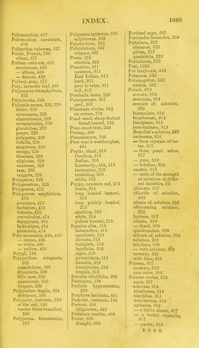 Polemonideaj, 417 Polemonium cceruleum, 418 Polianthus tubcrosa, 551 Polish, French, 786 wheat, 577 Polium creticum, 456 montanum, 456 — album, 456 — flavum, 456 Pollard, gray, 577 Poly, lavender leaf, 456 Polycarpon tetraphyllum, 323 Polychroite, 543 Polygala amara, 228, 229 bitter, 229 caracasana, 228 chamaebuxus, 229 crotalarioides, 229 glandulosa, 229 poaya, 229 polygama, 229 rubella, 229 sanguinea, 229 senega, 229 theezans, 229 uliginosa, 229 venenosa, 229 vera, 283 vulgaris, 228 Polygalea;, 228 Polygonatum, 553 Polygoneaj, 472 Polygonum amphibium, 473 aviculare, 473 barbatum, 473 bistorta, 473 convolvolus, 474 fagopyrum, 474 hydropiper, 474 persicaria, 474 Poly-mountain, 448, 455 — Cretan, 450 — white, 450 — yellow, 456 Polypi, 188 Polypoclium calaguala, 585 crassifolium, 586 dryopteris, 586 felix mas, 585 quercinum, 586 vulgare, 586 Polypodum fragile, 584 rhceticum, 584 Polypody, common, 586 of the oak, 586 tender three-branched, 58fi Polyporus, fomentarius, 592 Polyporus igniarius, 592 sulphureus, 593 Polystichum, 585 Polytrichum, 587 vulgare, 587 Poma, 252 renettia, 303 Pomatum, 911 common, 911 East Indian, 912 hard, 911 pour le teint, 911 roll, 9i2 Pombalia itubu, 226 Pomegranate, 307 peel, 307 _ Pommade divine, 912 en creme, 710 Pond-weed, sharp-fruited broad-leaved, 532 Poon-wood tree, 246 Poonag, 508 Poonamarum, 246 Poor man's weatherglass, 461 Poplar, black, 519 Carolina, 518 Italian, 518 Lombardy, 518, 519 tacamahac, 518 trembling, 51 9 white, 518 Poppy, common red, 214 heads, 214 long headed bastard, 213 long prickly headed, 213 spathing, 232 white, 214 yellow horned, 213 Populus alba, 518 balsamifera, 518 candicans, 518 dilatata, 518 fastigiata, 518 laurifolia, 518 nigra, 519 pyramidalis, 519 tremula, 519 tremuloides, 519 trepida, 519 Porcelia nitidifolia, 208 Porcupine, 120 Porliera hygrometricn, 259 Porphyra laciniata, 601 Porpoise, common, 130 Porrum, 550 vitigineum, 549 Portalaca marina, 469 Porter, 685 draught, 685 Portland sago, 565 Portlandia hexandra, 359 Portulaca, 322 oleracea?, 322 pilosa, 322 quadrifida, 322 Portulacese, 322 Post,- 1020 Pot marjoram, 452 Potameffi, 532 Potamogeton, 532 natans, 532 Potash, 912 acetate, 913 arseniate, 914 arsenite of, solution, 832 biarseniate, 914 bicarbonate, 914 bisulphate, 915 boro-tartrate, 915 Brandish's solution, 832 carbonate, 916 — from crystals of tar- tar, 917 — from pearl ashes, 917 — pure, 916 — solution, 833 caustic, 912 — table of the strength of solutions of. differ- ent densities, 52 chlorate, 917 chloride of, solution, 833 citrate of, solution, 833 effervescing solution, 833 hydrate, 912 nitrate, 919 — fused, 920 quadroxalate, 920 silicate of, solution, 834 solution, 831 sulphate, 920 — with sulphur, 920 tartrate, 92] witli lime, 916 Potassa, Cl J caustica, 912 cum calce, 916 Potassa: acctas, 913 aqua, 837 -nrsenias, 914 bicarhonas, 914 bisnlphas, 915 boro-tartras, 915 carbonas, 916 — c lixivo cinere, 917 —0,c- tilrtari ystallis, — purum, 916 E E E E