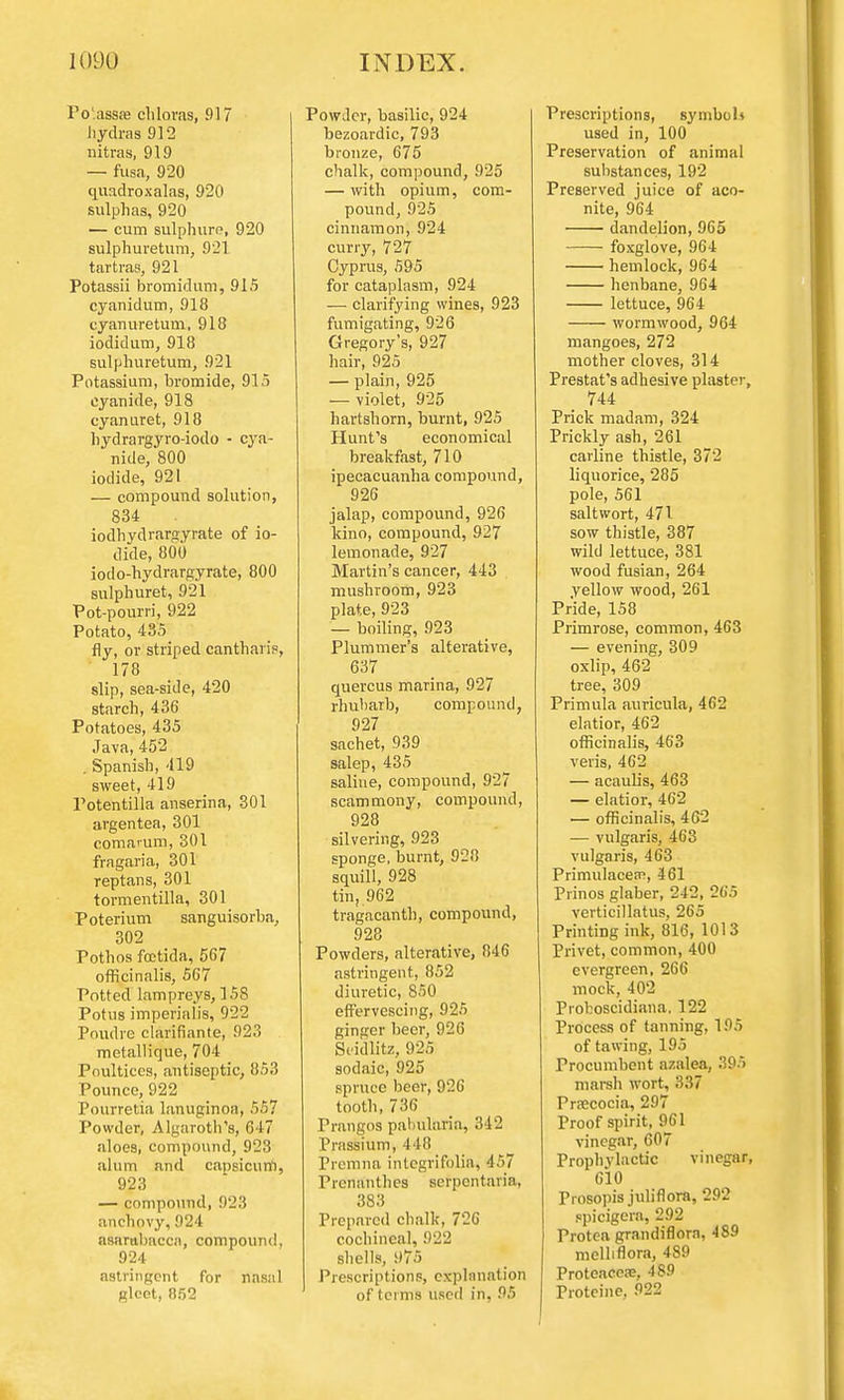 Po'.assa? clilovas, !)17 hydras 912 nitras, 919 — fusa, 920 quadroxalas, 920 sulphas, 920 — cum sulphure, 920 sulphuretum, 921 tartras, 921 Potassii bromidum, 915 cyanidum, 918 cyanuretum, 918 iodidum, 918 sulphuretum, 921 Potassium, hromide, 915 cyanide, 918 cyanuret, 918 hydrargyro-iodo - cya- nide, 800 iodide, 921 — compound solution, 834 iodhydrargyrate of io- dide, 800 iodo-hydrargyrate, 800 sulphuret, 921 Pot-pourri, 922 Potato, 435 fly, or striped canthan'p, 178 slip, sea-side, 420 starch, 436 Potatoes, 435 Java, 452 . Spanish, 419 sweet, 419 Potentilla anserina, 301 argentea, 301 comarum, 301 fragaria, 301 reptans, 301 tormentilla, 301 Poterium sanguisorba, 302 Pothos foctida, 567 officinalis, 567 Potted lampreys, 158 Potus imperialis, 922 Poudre clarifiante, 923 metallique, 704 Poultices, antiseptic, 853 Pounce, 922 Pourretia lanuginoa, 557 Powder, Algaroth's, 647 aloes, compound, 923 alum and capsicum, 923 — compound, 923 anchovy,924 asarubacca, compound, 924 astringent for nasal gleet, 852 Powder, basilic, 924 bezoardic, 793 bronze, 675 chalk, compound, 925 — with opium, com- pound, 925 cinnamon, 924 curry, 727 Cyprus, 595 for cataplasm, 924 — clarifying wines, 923 fumigating, 926 Gregory's, 927 hair, 925 — plain, 925 — violet, 925 hartshorn, burnt, 925 Hunt's economical breakfast, 710 ipecacuanha compound, 926 jalap, compound, 926 kino, compound, 927 lemonade, 927 Martin's cancer, 443 mushroom, 923 plate, 923 — boiling, 923 Plummer's alterative, 637 quercus marina, 927 rhubarb, compound, 927 sachet, 939 salep, 435 saline, compound, 927 scammony, compound, 928 silvering, 923 sponge, burnt, 928 squill, 928 tin, 962 tragacanth, compound, 928 Powders, alterative, 846 astringent, 852 diuretic, 850 effervescing, 925 ginger beer, 926 Seidlitz, 925 sodaic, 925 spruce beer, 926 tooth, 736 Prangos pabularia, 342 Prassium, 448 Premna intcgrifolia, 457 Prenanthes serpentaria, 383 Prepared chalk, 726 cochineal, 922 shells, 975 Prescriptions, explanation of terms Used in, 95 Prescriptions, symbol* used in, 100 Preservation of animal substances, 192 Preserved juice of aco- nite, 964 dandelion, 965 foxglove, 964 hemlock, 964 henbane, 964 lettuce, 964 wormwood, 964 mangoes, 272 mother cloves, 314 Prestat's adhesive plaster, 744 Prick madam, 324 Prickly ash, 261 carline thistle, 372 liquorice, 285 pole, 561 saltwort, 471 sow thistle, 387 wild lettuce, 381 wood fusian, 264 yellow wood, 261 Pride, 158 Primrose, common, 463 — evening, 309 oxlip, 462 tree, 309 Primula auricula, 462 elatior, 462 officinalis, 463 veris, 462 — acaulis, 463 — elatior, 462 — officinalis, 462 — vulgaris, 463 vulgaris, 463 Primulacea?, 461 Prinos glaber, 242, 265 verticillatus, 265 Printing ink, 816, 1013 Privet, common, 400 evergreen, 266 mock, 402 Proboscidiana, 122 Process of tanning, 195 of tawing, 195 Procumbent azalea, .195 marsh wort, 337 Praecocia, 297 Proof spirit, 961 vinegar, 607 Prophylactic vinegar, 610 Prosopis juliflora, 292 spicigcra, 292 Protea grandiflorn, 489 melhflora, 4S9 Proteacea?, 489 Proteine, 922