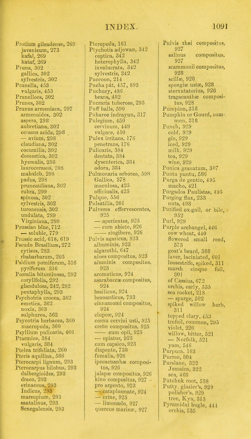 Protium gileadense, 2(j0 javanicum, 273 kafal, 269 kataf, 269 Pruna, 302 gallica, 302 sylvestria, 302 Prunella, 453 vulgaris, 453 Prunelloes, 302 Prunes, 302 Prunus armeniaca, 297 armenoides, 302 aspera, 298 aubretiana, 302 cerasus acida, 298 — avium, 298 claudiana, 302 cocumilia, 302 domestica, 302 hyemalis, 298 laurocerasus, 298 mahaleb, 298 padus, 298 pruneauliana, 302 rubra, 299 spinosa, 302 sylvestris, 302 turonensis, 302 undulata, 299 Virginiana, 299 Prussian blue, 712 — soluble, 779 Prussic acid, 618, 619 Pseudo Brasilium, 272 cytisus, 283 rhabarbarum, 205 Psidium pomiferum, 316 pyriferum 316 Psoralia bituminosa, 292 corylifolia, 292 glandulosa, 242, 292 pentaphylla, 293 Psychotria crocea, 362 emetica, 362 noxia, 363 sulphurea, 362 Psycotria herbacea, 360 macropoda, 360 Psyllium pulicaria, 466 Ptarmica, 384 vulgaris, 384 Ptelca trifoliata, 260 Pteris aquilina, 506 Pterocarpi lignum, 293 Pterocarpus bilobus, 293 dalbergioides, 293 draco, 293 erinaccus, 293 Intlicus, 293 marsupium, 293 santalinus, 293 Scnegalensis, 293 Pteropoda, 161 Ptychotis adjowan, 312 coptica, 342 heterophylla, 342 involucrata, 342 sylvestris, 342 Puccoon, 214 Pucha pat, 457, 893 Puchury, 486 beans, 482 Pucraria tuberosa, 293 Puff balls, 590 Puharee indrayun, 317 Pulegium, 450 cervinum, 449 vulgare, 450 Pulex irritans, 176 penetrans, 176 Pulicaria, 384 dentata, 384 dyseuterica, 384 odora, 384 Pulmonaria arborea, 598 Gallica, 378 maculosa, 425 officinalis, 425 Pulque, 556 Pulsatilla, 201 Pulveres effervescentes, 925 — aperientes, 925 — cum abiete, 926 zingibere, 926 Pulvis agaricus, 923 albuminis, 923 algarothi, 647 aloes compositus, 923 aluminis compositus, 923 aromaticus, 924 asarabaccae compositus, 924 bnsilicus, 924 bezoardicus, 793 cinnamomi compositus, 924 clupeaj, 924 cornu cervini usli, 92fi creta; compositus, 92fi cum opii, 925 — opiatus, 925 cum capsico, 923 diapente, 738 fumalis, 926 ipecacuanha? composi- tus, 926 jalapnj compositus, 926 kino compositus, 927 - pro argento, 923 — cataplasmate, 924 — crine, 925 — limonatlo, 927 qucrcus marina:, 927 Pulvis rbei compositus, 927 sal in us compositus, 927 scammonii compositus, 928 scilla?, 928 spongia? ustre, 928 sternutatorius, 928 tragacanthae composi- tus, 928 Pumpion, 318 Pumpkin or Gourd, com- mon, 318 Punch, 929 cold, 929 gin, 929 iced, 929 milk. 929 tea, 929 wine, 929 Punica granatum, 307 Puntu puntu, 586 Purga de gentio, 495 macho, 421 Purgados Paulistas, -195 Purging flax, 233 nuts, 498 Purified ox-gall, or bile, 952 Purl, 929 Purple archangel, 44(i cow wheat, 440 flowered small reed, 573 goat's beard, 388 laver, laciniated, 601 loosestrife, spiked, 311 marsh cinque foil, 301 of Cassius, 672 orchis, early, 535 sea rocket, 21S — spurge, 502 spiked willow herb, 311 topped clary, 453 trefoil, common, 295 violet, 226 willow, bitter, 521 — Norfolk, 521 yam, 546 Purpura, 163 Purree, 804 Purslane, 322 Jamaica, 322 sea, 468 Putchuk root, 538 Putty, glazier's, 929 polisher's, 929 tree, Kya, 315 Pyramidal bugle, t i l orchis, 535