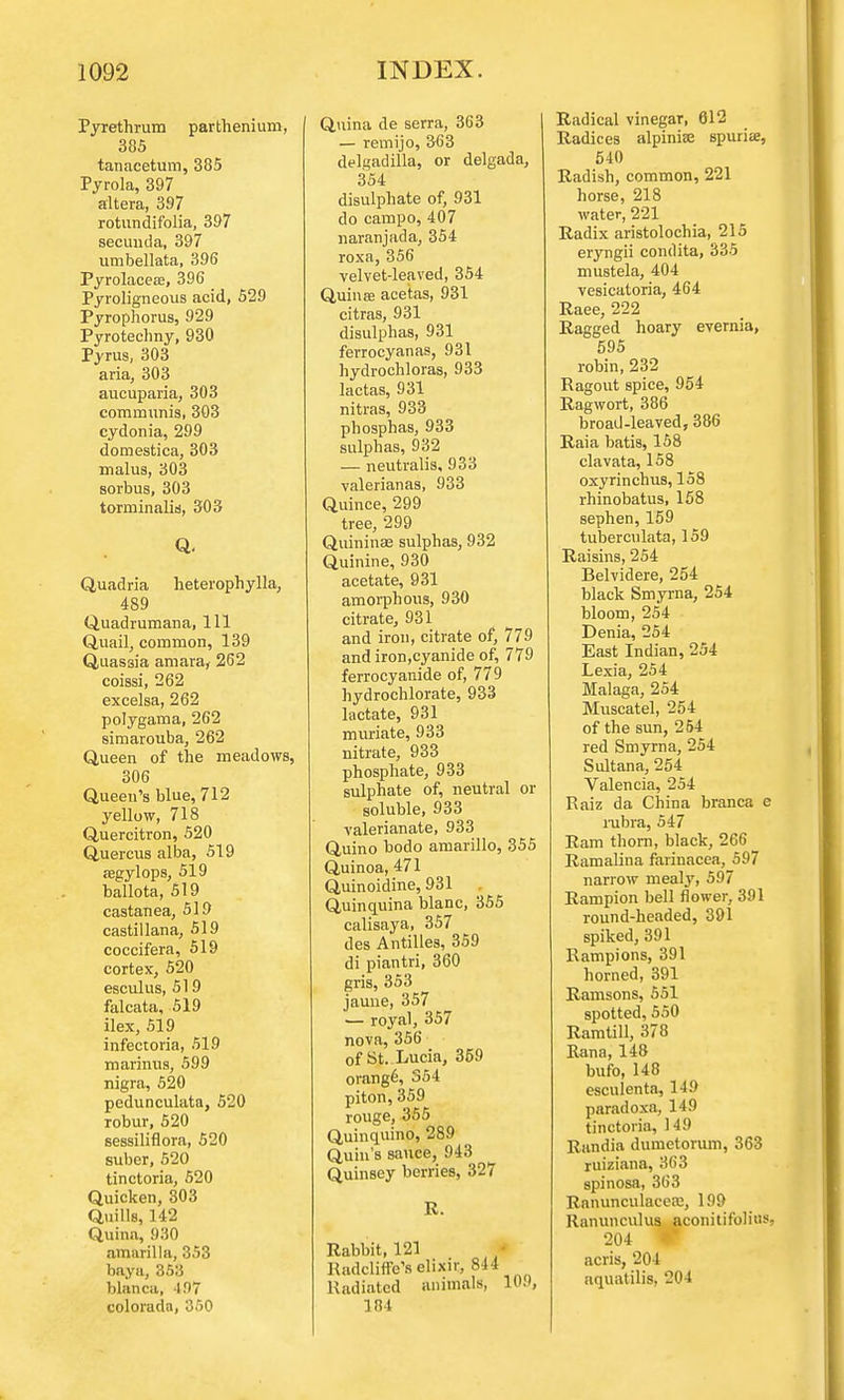 Pyrethrum parthenium, 385 tanacetum, 385 Pyrola, 397 altera, 397 rotundifolia, 397 secuuda, 397 utnbellata, 396 Pyrolacese, 396 Pyroligneous acid, 529 Pyrophorus, 929 Pyrotechny, 930 Pyrus, 303 aria, 303 aucuparia, 303 communis, 303 cydonia, 299 domestica, 303 malus, 303 sorbus, 303 torminaliti, 303 Q. Quadria heterophylla, 489 Quadrumana, 111 Quail, common, 139 Quassia amara, 262 coissi, 262 excelsa, 262 polygama, 262 simarouba, 262 Queen of the meadows, 306 Queen's blue, 712 yellow, 718 Quercitron, 520 Quercus alba, 519 aegylops, 519 ballota, 519 castanea, 519 castillana, 519 coccifera, 519 cortex, 520 esculus, 519 falcata, 519 ilex, 519 infectoria, 519 marinus, 599 nigra, 520 pedunculata, 520 robur, 520 sessiliflora, 520 suber, 520 tinctoria, 520 Quicken, 303 Quills, 142 Quina, 930 nmarilla, 353 baya, 353 blanca, 497 colorada, 350 Quina de serra, 363 — remijo, 363 delgadilla, or delgada, 354 disulphate of, 931 do campo, 407 naranjada, 354 roxa, 356 velvet-leaved, 354 Quinae acetas, 931 citras, 931 disulphas, 931 ferrocyanas, 931 hydrochloras, 933 lactas, 931 nitras, 933 phosphas, 933 sulphas, 932 — neutralis, 933 valerianas, 933 Quince, 299 tree, 299 Quininaj sulphas, 932 Quinine, 930 acetate, 931 amorphous, 930 citrate, 931 and iron, citrate of, 779 and iron,cyanide of, 779 ferrocyanide of, 779 hydrochlorate, 933 lactate, 931 muriate, 933 nitrate, 933 phosphate, 933 sulphate of, neutral or soluble, 933 valerianate, 933 Quino bodo amarillo, 355 Quinoa, 471 Quinoidine, 931 Quinquina blanc, 355 calisaya, 357 des Antilles, 359 di piantri, 360 gris, 353 jauue, 357 1— royal, 357 nova, 356 of St. Lucia, 359 orange, 354 piton, 359 rouge, 355 Quinquino, 289 Quin's sauce, 943 Quinsey berries, 327 R. Rabbit, 121 RadclinVs elixir, 844 Radiated animals, 109, 184 Radical vinegar, 612 Radices alpinise spuria;, 540 Radish, common, 221 horse, 218 water, 221 Radix aristolochia, 215 eryngii condita, 335 mustela, 404 vesicatoria, 464 Raee, 222 Ragged hoary evernia, 595 robin, 232 Ragout spice, 954 Ragwort, 386 broad-leaved, 386 Raia batis, 158 clavata, 158 oxyrinchus, 158 rhinobatus, 158 sephen, 159 tuberculata, 159 Raisins, 254 Belvidere, 254 black Smyrna, 254 bloom, 254 Denia, 254 East Indian, 254 Lexia, 254 Malaga, 254 Muscatel, 254 of the sun, 254 red Smyrna, 254 Sultana, 254 Valencia, 254 Raiz da China branca e rubra, 547 Ram thorn, black, 266 Ramalina farinacea, 597 narrow mealy, 597 Rampion bell flower, 391 round-headed, 391 spiked, 391 Rampions, 391 horned, 391 Ramsons, 551 spotted, 550 Ramtill, 378 Rana, 148 bufo, 148 esculenta, 149 paradoxa, 149 tinctoria, 149 Randia durnetorum, 363 ruiziana, 363 spinosa, 363 Ranunculaeere, 199 Ranunculus aconitifolius, 204 W acris, 204 aquatilis. 204