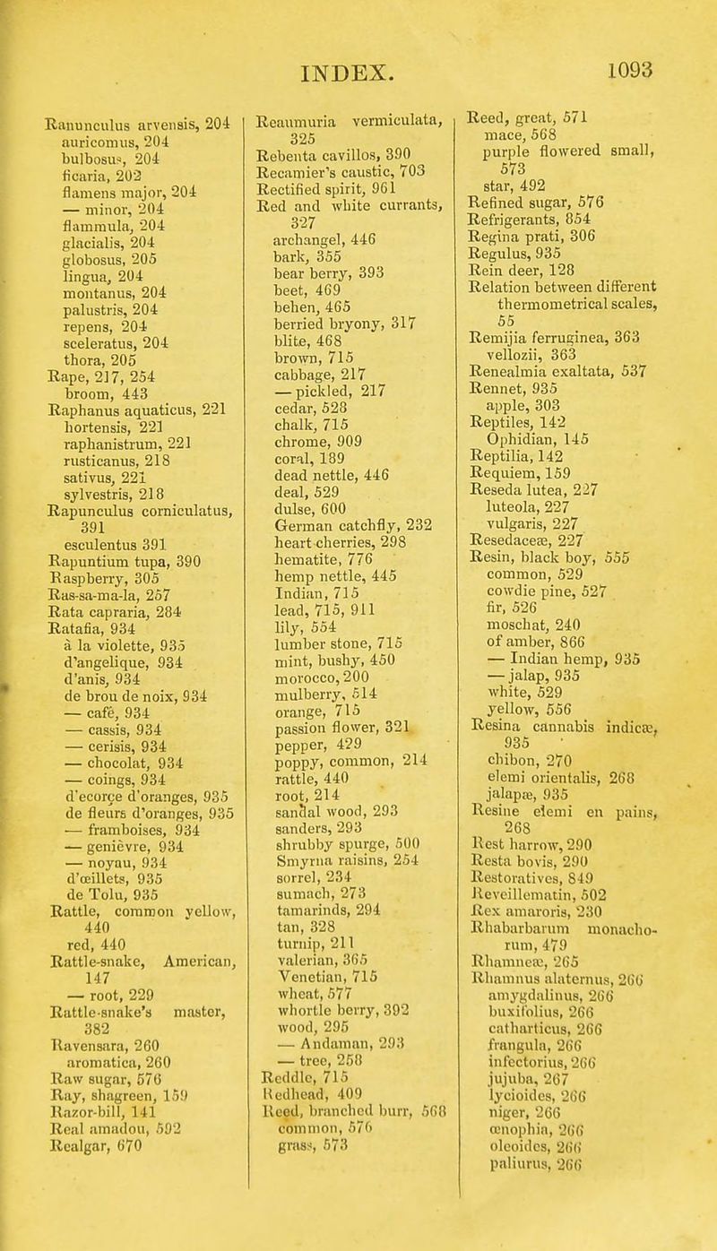 Ranunculus arvensis, 204 auricomus, 204 bulbosus, 204 ticaria, 202 flamens major, 204 — minor, 204 flammula, 204 glacialis, 204 globosus, 205 lingua, 204 montanus, 204 palustris, 204 repens, 204 sceleratus, 204 thora, 205 Rape, 217, 254 broom, 443 Raphanus aquaticus, 221 bortensis, 22] raphanistrum, 221 rusticanus, 218 sativus, 221 sylvestris, 218 Rapunculus corniculatus, 391 esculentus 391 Rapuntium tupa, 390 Raspberry, 305 Ras-sa-ma-la, 257 Rata capraria, 284 Ratafia, 934 a la violette, 935 d'angelique, 934 d'anis, 934 de brou de noix, 934 — cafe, 934 — cassis, 934 — cerisis, 934 — cbocolat, 934 — coings, 934 d'ecorce d'oranges, 935 de fleurs d'oranges, 935 ■— framboises, 934 — genievre, 934 — noyau, 934 d'ceillets, 935 de Tolu, 935 Rattle, common vellow, 440 red, 440 Rattle-snake, American, 147 — root, 229 Rattle-snake's master, 382 Ttavensara, 260 aromatica, 260 Raw sugar, 570 Ray, shagreen, 159 Razor-bill, 141 Real amadou, 592 Realgar, 670 Reaumuria vermiculata, 325 Rebenta cavillos, 390 Recamier's caustic, 703 Rectified spirit, 961 Red and white currants, 327 archangel, 446 bark, 355 bear berry, 393 beet, 469 behen, 465 berried bryony, 317 blite, 468 brown, 715 cabbage, 217 — pickled, 217 cedar, 528 chalk, 715 chrome, 909 coral, 189 dead nettle, 446 deal, 529 dulse, 600 German catchfly, 232 heart cherries, 298 hematite, 776 hemp nettle, 445 Indian, 715 lead, 715, 911 lily, 554 lumber stone, 715 mint, bushy, 450 morocco, 200 mulberry, 514 orange, 715 passion flower, 321 pepper, 429 poppy, common, 214 rattle, 440 root, 214 sanclal wood, 293 sanders, 293 shrubby spurge, 500 Smyrna raisins, 254 sorrel, 231 sumach, 273 tamarinds, 294 tan, 328 turnip, 211 valerian, 365 Venetian, 715 wheat, 577 whortle berry, 392 wood, 295 — Andaman, 293 — tree, 258 Reddle, 715 Uedhead, 409 Reed, branched burr, 568 common, 576 grass, 573 Reed, great, 571 mace, 568 purple flowered small, 573 star, 492 Refined sugar, 576 Refrigerants, 854 Regina prati, 306 Regulus, 935 Rein deer, 128 Relation between different thermometrical scales, 55 Remijia ferruginea, 363 vellozii, 363 Renealmia exaltata, 537 Rennet, 935 apple, 303 Reptiles, 142 Ophidian, 145 Reptilia, 142 Requiem, 159 Reseda lutea, 227 luteola, 227 vulgaris, 227 Resedaceas, 227 Resin, black boy, 555 common, 529 cowdie pine, 527 fir, 526 moschat, 240 of amber, 866 — Indiau hemp, 935 — jalap, 935 white, 529 yellow, 556 Resina cannabis indica:, 935 chibon, 270 elemi orientalis, 268 jalapa;, 935 Resine elemi en pains, 268 Hest harrow, 290 Resta bovis, 290 Restoratives, 849 Reveillematin, 502 Rex amaroris, 230 Rhabarbarum monacho- rum, 479 Rhamnea;, 265 Rhamnus alatemus, 266 amygdalinus, 266 buxil'olius, 266 catharticus, 266 frangula, 266 infectorius, 266 jujuba, 267 lycioides, 266 niger, 266 cenophia, 266 oleoides, 266 paliurus, 266