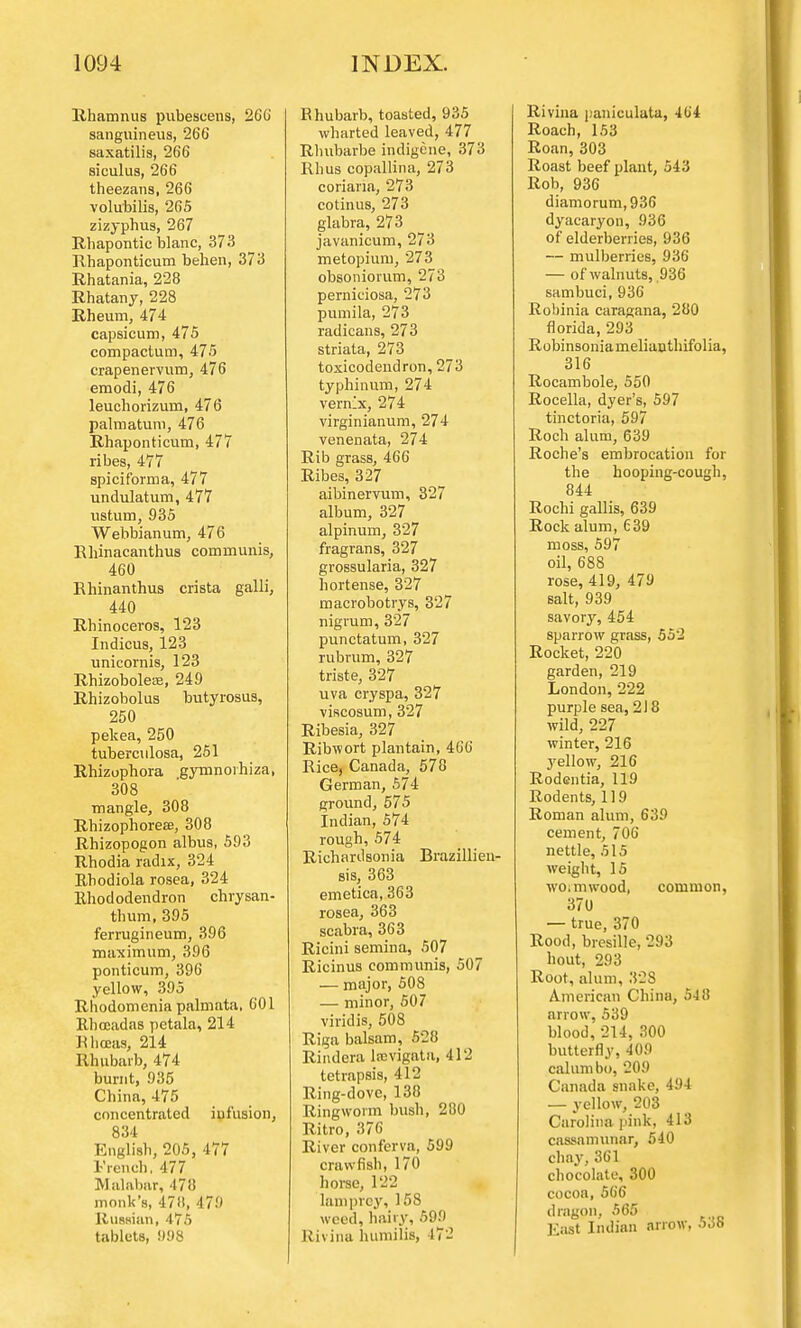 Rhamnus pubescens, 260 sanguineus, 266 saxatilis, 266 siculus, 266 theezans, 266 volubilis, 265 zizyphus, 267 Rhapontic blanc, 373 Rhaponticum behen, 373 Rhatania, 228 Rhatany, 228 Rheum, 474 capsicum, 475 compactum, 475 crapenervum, 476 emodi, 476 leuchorizum, 476 palmatum, 476 Rhaponticum, 477 ribes, 477 spiciforma, 477 undulatum, 477 ustum, 935 Webbianum, 476 Rhinacanthus communis, 460 Rhinanthus crista galli, 440 Rhinoceros, 123 Indicus, 123 unicornis, 123 Rhizoboleee, 249 Rhizobolus butyrosus, 250 pekea, 250 tuberculosa, 251 Rhizuphora gymnoihiza, 308 mangle, 308 Rhizophoreaa, 308 Rhizopogon albus, 593 Rhodia radix, 324 Rhodiola rosea, 324 Rhododendron chrysan- thum, 395 ferrugineum, 396 maximum, 396 ponticum, 396 yellow, 395 Rhodomenia palmata, 601 Rhceadas petala, 214 Rhceas, 214 Rhubarb, 474 burnt, 935 China, 475 concentrated infusion, 834 English, 205, 477 French, 477 Malabar, 478 monk's, 471!, 479 Russian, 475 tablets, 998 Rhubarb, toasted, 935 wharted leaved, 477 Rbubarbe indigene, 373 Rhus copallina, 273 coriana, 273 cotinus, 273 glabra, 273 javanicum, 273 metopium, 273 obsoniorum, 273 perniciosa, 273 pumila, 273 radicans, 273 striata, 273 toxicodendron, 273 typhinum, 274 vern^x, 274 virginianum, 274 venenata, 274 Rib grass, 466 Ribes, 327 aibinervum, 327 album, 327 alpinum, 327 fragrans, 327 grossularia, 327 hortense, 327 macrobotrys, 327 nigrum, 327 punctatum, 327 rubrum, 327 triste, 327 uva cry spa, 327 viscosum, 327 Ribesia, 327 Ribwort plantain, 466 Rice, Canada, 578 German, 574 ground, 575 Indian, 574 rough, 574 Richardsonia Brazillieu- sis, 363 emetica, 363 rosea, 363 scabra, 363 Ricini semina, 507 Ricinus communis, 507 — major, 508 — minor, 507 viridis, 508 Riga balsam, 528 Rindera laevigata, 412 tetrapsis, 412 Ring-dove, 138 Ringworm bush, 280 Ritro, 376 River conferva, 599 crawfish, 17*1 horse, 122 lamprey, 158 weed, hairy, 599 Rivina humilis, 472 Rivina paniculate, 464 Roach, 153 Roan, 303 Roast beef plant, 543 Rob, 936 diamorum,936 dyacaryon, 936 of elderberries, 936 — mulberries, 936 — of walnuts, 936 sambuci, 936 Robinia caragana, 280 florida, 293 Robinsoniamelianthifolia, 316 Rocambole, 550 Rocella, dyer's, 597 tinctoria, 597 Roch alum, 639 Roche's embrocation for the hooping-cough, 844 Rochi gallis, 639 Rock alum, 639 moss, 597 oil, 688 rose, 419, 479 salt, 939 savory, 454 sparrow grass, 552 Rocket, 220 garden, 219 London, 222 purple sea, 218 wild, 227 winter, 216 3Tellow, 216 Rodentia, 119 Rodents, 119 Roman alum, 639 cement, 706 nettle, 515 weight, 15 woimwood, common, 370 — true, 370 Rood, bresille, 293 hout, 293 Root, alum, 328 American China, 548 arrow, 539 blood, 214, 300 butterfly, 409 cahimbo, 209 Canada snake, 494 — yellow, 203 Carolina pink, 413 cassamunar, 540 chay,361 chocolate, 300 cocoa, 566 dragon, 565 East Indian arrow, 53b