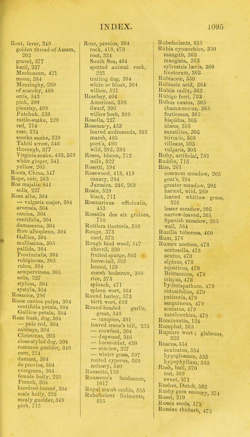 Root, fever, 349 golden thread of Assam, 202 gravel, 377 karil, 237 Mechoacan, 421 moon, 584 Mouringhy, 289 of scarcity, 469 orris, 543 pink, 300 pleurisy, 409 Putchuk, 538 rattle-snake, 229 red, 214 rose, 324 seneka snake, 229 Tahiti arrow, 546 thorough, 377 Virginia snake, 493, 569 white ginger, 541 yellow, 205 Roots, China, 547 Rope, coir, 563 Ros majalis, 841 solis, 227 Rosa alba, 304 — vulgaris major, 304 arvensis, 304 canina, 304 centifolia, 304 damascena, 304 flore albopleno, 304 Gallica, 304 mollissima, 305 pallida, 304 Provincialis, 304 rubiginosa, 305 rubra, 304 sempervirens, 305 solis, 227 stylosa, 304 systyla, 304 Rosacea, 296 Rosaj canina pulpa, 304 centifolia pctala, 304 Gallica* petala, 304 Rose bush, dog, 304 — pale red, 304 cabbage, 304 Christmas, 203 close-styled dog, 304 common guelder, 349 corn, 21 1 damask, 304 dc provins, 304 evergreen, 305 female holly, 225 French, 304 hundred-leaved, 304 male holly, 225 mealy guelder, 349 pink, 715 Rose, provins, 304 rock, 419, 479 root, 324 South Sea, 404 spotted animal rock, 225 trailing dog, 304 white or blush, 304 wiliow, 521 Rosebay, 404 American, 396 dwarf, 396 willow herb, 309 Rosella, 227 Rosemary, 453 leaved andromeda, 393 marsh, 465 poet's, 490 wild, 393, 395 Roses, bloom, 712 milk, 822 Rosetti, 594 Rosewood, 418, 419 canary, 284 Jamaica, 246, 268 Rosin, 529 black, 711 Rosmarinus officinalis, 453 Rossalis des six graines, 710 Rottlera tinctoria, 508 Rouge, 373 card, 373 Rough bind weed, 547 chervil, 330 fruited spurge, 503 • horse-tail, 582 hound, 159 marsh bedstraw, 360 rice, 575 spinach, 471 spleen wort, 584 Round barley, 573 birth wort, 493 Round-headed garlic, great, 549 — rampion, 391 leaved crane's bill, 255 — crowfoot, 204 — dogwood, 346 — horse-mint, 450 — sundew, 227 — winter grass, 397 rooted cyperus, 569 zedoary, 540 Rousette,159 Rousseau's laudanum. 1017 Royal marsh orchis, 535 Rubefacient liniments, 855 Rubefacients, 855 Rubia cynanchica, 350 mangith, 363 mangista, 363 sylvestris lsevis, 360 tinctorum, 363 Rubiacese, 350 Rubiacic acid, 364 Rubia; radix, 363 Rubigo ferri, 783 Rubus csesius, 305 chamasmorus, 305 fruticosus, 305 hispidus, 305 idseus, 305 saxatilles, 305 triviaiis, 305 villosus, 305 vulgaris, 305 Ruby, artificial, 791 Ruddle, 715 Rue, 261 common meadow, 205 goat's, 284 greater meadow, 205 harmel, wild, 260 leaved whitlow grass, 328 lesser meadow, 205 narrow-leaved, 261 Spanish meadow, 205 wall, 584 Ruellia tuberosa, 460 Rum, 576 Rumex acetosa, 478 acetosella, 478 acutus, 478 alpinus, 478 aquaticus, 478 Brittannica, 4/8 crispus, 478 liyJrolapathum, 478 obtusifolius, 479 patientia,479 sanguineus, 479 scutatus, 479 xanthorrhizn, 47S Ruminantia, 124 Rumphal, 565 Rupture wort; glabrous. 323 Ruscus, 554 aculcatus, 554 hypoglossum, 555 hypophylhim, 555 Rush, bull, 570 nut, 569 sweet, 571 Rushes, Dutch, 582 Rushy gum succory, 374 Rusot, 210 ' Russia seeds, 573 Russian rhubarb, 475