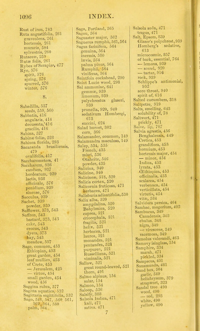 Rust of iron, 783 Ruta angustifolia, 261 graveolens, 261 hortensis, 261 muraria, 584 sylvestris, 260 Rutacese, 259 Rutas folia, 261 Rybes of Serapia?, 477 Rye, 576 spirit, 576 spring, 576 spurred, 576 winter, 576 S. Sabadilla, 557 seeds, 559, 560 Sabbatia, 416 angularis, 416 decussata,416 gracilis, 416 Sabina, 527 Sabinaa folia?, 528 Sabinea fiorida, 293 Sacaranda brasiliensis, 479 . ovalifolia, 417 Saccharometers, 41 Saccharum, 936 candum, 937 hordeatum, 939 lactis, 938 officinale, 576 penidium, 939 sinense, 576 Sacculus, 939 Sachet, 939 powder, 939 Safflower, 373, 543 Saffron, 543 bastard, 373, 543 cake, 543 crocus, 543 dyers, 373 hay, 543 meadow, 557 Sage, common, 453 Ethiopian, 453 great garden, 454 leaf mullicn, 453 of Crete, 453 — Jerusalem, 425 — virtue, 454 small garden, 451 wood, 456 Saggina rubra, 577 Sagitta aquatica, 532 Sagittaria sagitti folia, 532 Sago, 546, 547, 5G0 561, 562,564, 580 palm, 564 . Sago, Portland, 565 Sagou, 564 Saguaster major, 562 Saguerus rumphii, 561,564 Sagus farinifera, 564 genuina, 564 inermis, 580 lsevis, 564 palma pinus, 564 Rumphii, 564 viniferas, 564 Saintfoin cockshead, 290 Saint Lucie wood, 298 Sal ammoniac, 641 gemmae, 939 limonum, 939 polychrestus glaseri, 939 prunella, 920, 940 sedativum Hombergi, 613 succini, 624 Salad bumet, 302 corn, 366 Salamander, common, 149 Salamandra maculosa, 149 Salep, 534; 535 French, 435 misri, 536 Otaheite, 546 powder, 435 Salicina, 940 Salicine, 940 Salicineaa, 518, 520 Salicis cortex, 520 Salicornia fruticosa, 471 herbacea, 471 Salisburiaadiantifolia, 530 Salix alba, 520 amygdalina, 520 Babylonica, 520 caprea, 521 eriocephala, 521 fragilis, 521 helix, 521 herbacea, 521 laurea, 521 monandra, 521 pentandra, 521 purpurea, 5'21 Russelliana, 521 viminalis, 521 Sallow, 521 great round-leaved, 521 thorn, 491 Salmo alpinus, 154 salar, 154 Salmon, 154 Saloop, 536 Salsify, 388 Salsola lndica, 471 kali, 471 sativa. 471 7 Salsola soda, 471 tragus, 471 Salt, Epsom, 839 Glaser's poly chrest, 939 Homberg's sedative, 613 microcosmic, 857 of bark, essential, 764 — lemons, 939 — sorrel, 920 — tartar, 916 rook, 939 Schlippe's antimonial, 952 sore throat, 940 spirit of, 616 Salted cucumbers, 318 Saltpetre, 919 Salts, smelling, 643 solubility of, 78 Saltwort, 471 prickly, 471 Salve, lip, 707 Salvia agrestis, 456 Benghalensis, 449 Cretioa, 453 grandifiora, 453 horuiium, 453 hortensis major, 454 — minor, 454 lndica, 453 lyrata, 453 CEthiopica, 453 officinalis, 453 scalarea, 454 verbenaca, 454 verticillata, 454 virtutis, 454 vita?, 584 Salvidora persica, 464 Sambac, mogorium, 402 Sambucus, 349 Canadensis, 340 ebulus, 348 nigra, 349 — virescens, 349 racemosa, 349 Samolus valerandi, 463 Samovy isinglass, 154 Samphire, 334 marsh, 471 pickled, 334 Sampscus, 451 Sanamunda, 481 Sand box, 504 garlic, 549 helichrysum, 379 strapwort, 323 Sandal tree 490 wood, 490 _ red, 293 white, 490 yellow, 490