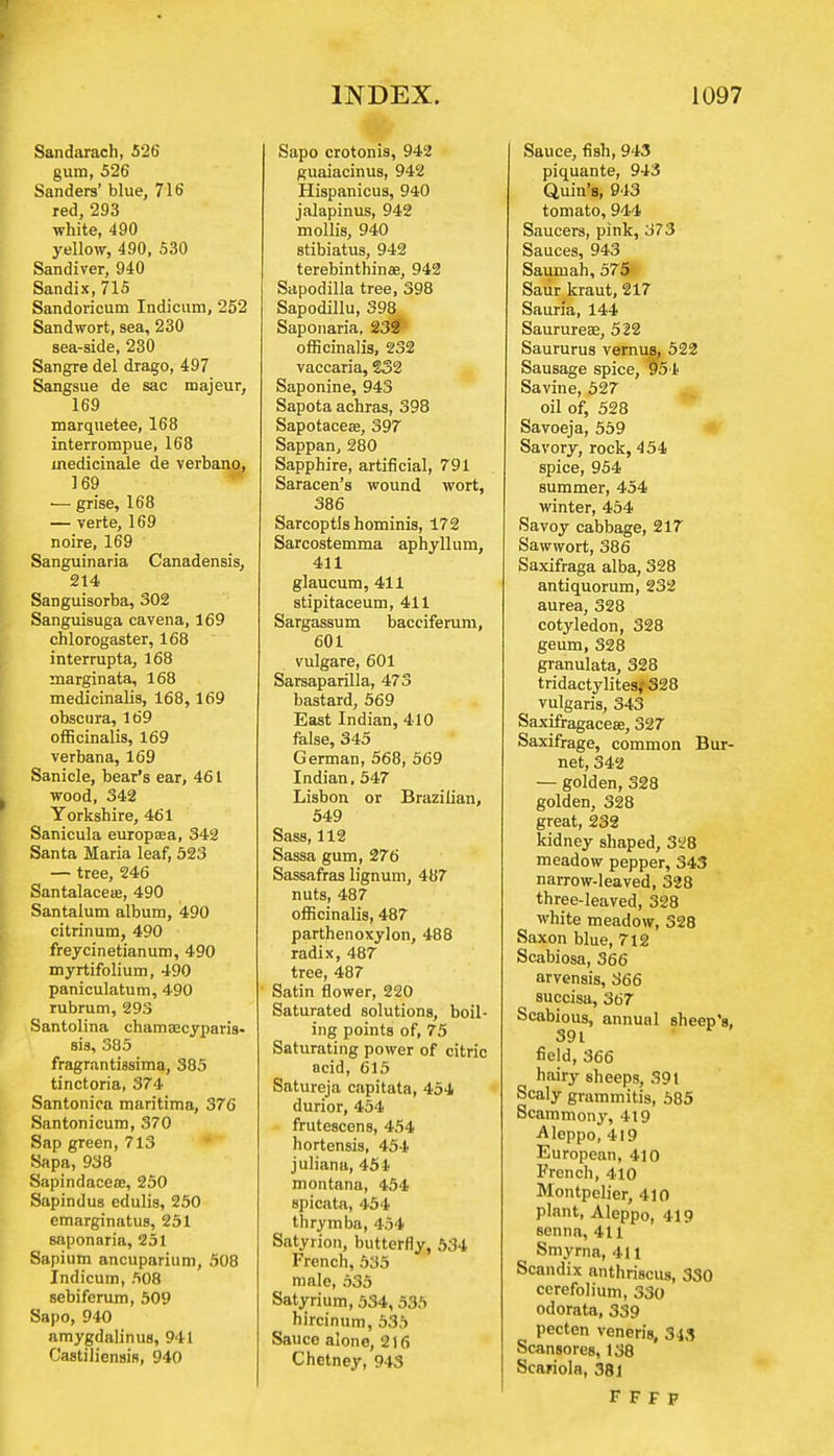 Sandarach, 526 gura, 526 Sanders' blue, 716 red, 293 white, 490 yellow, 490, 530 Sandiver, 940 Sandix, 715 Sandoricum Indicum, 252 Sandwort, sea, 230 sea-side, 230 Sangre del drago, 497 Sangsue de sac majeur, 169 marquetee, 168 interrompue, 168 medicinale de verbano, 169 — grise, 168 — verte, 169 noire, 169 Sanguinaria Canadensis, 214 Sanguisorba, 302 Sanguisuga cavena, 169 chlorogaster, 168 interrupta, 168 marginata, 168 medicinalis, 168, 169 obscnra, 169 officinalis, 169 verbana, 169 Sanicle, bear's ear, 461 wood, 342 Yorkshire, 461 Sanicula europaea, 342 Santa Maria leaf, 523 — tree, 246 Santalacese, 490 Santalum album, 490 citrinum, 490 freycinetianum, 490 myrtifolium, 490 paniculatum, 490 rubrum, 293 Santolina chamsecyparis- sis, 385 fragrantiasima, 385 tinctoria, 374 Santonica maritima, 376 Santonicum, 370 Sap green, 713 Sapa, 938 Sapindacete, 250 Sapindus edulis, 250 emarginatus, 251 saponaria, 251 Sapium ancuparium, 508 Indicum, 508 sebiferum, 509 Sapo, 940 amygdalinus, 941 Castiliensis, 940 Sapo crotonis, 942 guaiacinus, 942 Hispanicus, 940 jalapinus, 942 mollis, 940 stibiatus, 942 terebinthinae, 942 Sapodilla tree, 398 Sapodillu, 398 Saponaria, 232 officinalis, 232 vaccaria, 232 Saponine, 943 Sapota achras, 398 Sapotaceae, 397 Sappan, 280 Sapphire, artificial, 791 Saracen's wound wort, 386 Sarcoptis hominis, 172 Sarcostemma aphyllum, 411 glaucum, 411 stipitaceum, 411 Sargassum bacciferum, 601 vulgare, 601 Sarsaparilla, 473 bastard, 569 East Indian, 410 false, 345 German, 568, 569 Indian, 547 Lisbon or Brazilian, 549 Sass, 112 Sassa gum, 276 Sassafras lignum, 487 nuts, 487 officinalis, 487 parthenoxylon, 488 radix, 487 tree, 487 Satin flower, 220 Saturated solutions, boil- ing points of, 75 Saturating power of citric acid, 615 Satureja cnpitata, 454 durior, 454 frutescens, 454 hortensis, 454 juliana, 454 montana, 454 spicata, 454 thrymba, 454 Satyrion, butterfly, 534 French, 535 male, 535 Satyrium, 534, 535 hircinum, 535 Sauce alone, 216 Chetney, 943 Sauce, fish, 943 piquante, 943 Quin's, 943 tomato, 944 Saucers, pink, 373 Sauces, 943 Sauniah, 575 Saur kraut, 217 Sauna, 144 Saurureae, 522 Saururus vernus, 522 Sausage spice, 954 Savine, 527 oil of, 528 Savoeja, 559 Savory, rock, 454 spice, 954 summer, 454 winter, 454 Savoy cabbage, 217 Sawwort, 386 Saxifraga alba, 328 antiquorum, 232 aurea, 328 cotyledon, 328 geum, 328 granulata, 328 tridactylites,'328 vulgaris, 343 Saxifragaceae, 327 Saxifrage, common Bur- net, 342 — golden, 328 golden, 328 great, 232 kidney shaped, 328 meadow pepper, 343 narrow-leaved, 328 three-leaved, 328 white meadow, 328 Saxon blue, 712 Scabiosa, 366 arvensis, 366 succisa, 367 Scabious, annual sheep's, 391 field, 366 hairy sheeps, 391 Scaly grammitis, 585 Scammony, 419 ■Aleppo, 419 European, 410 French, 410 Montpelier, 410 plant, Aleppo, 419 senna, 411 Smyrna, 411 Scandix anthriscus, 330 cerefolium, 330 odorata, 339 pecten veneris, 343 Scansores, 138 Scariola, 381 F F F P