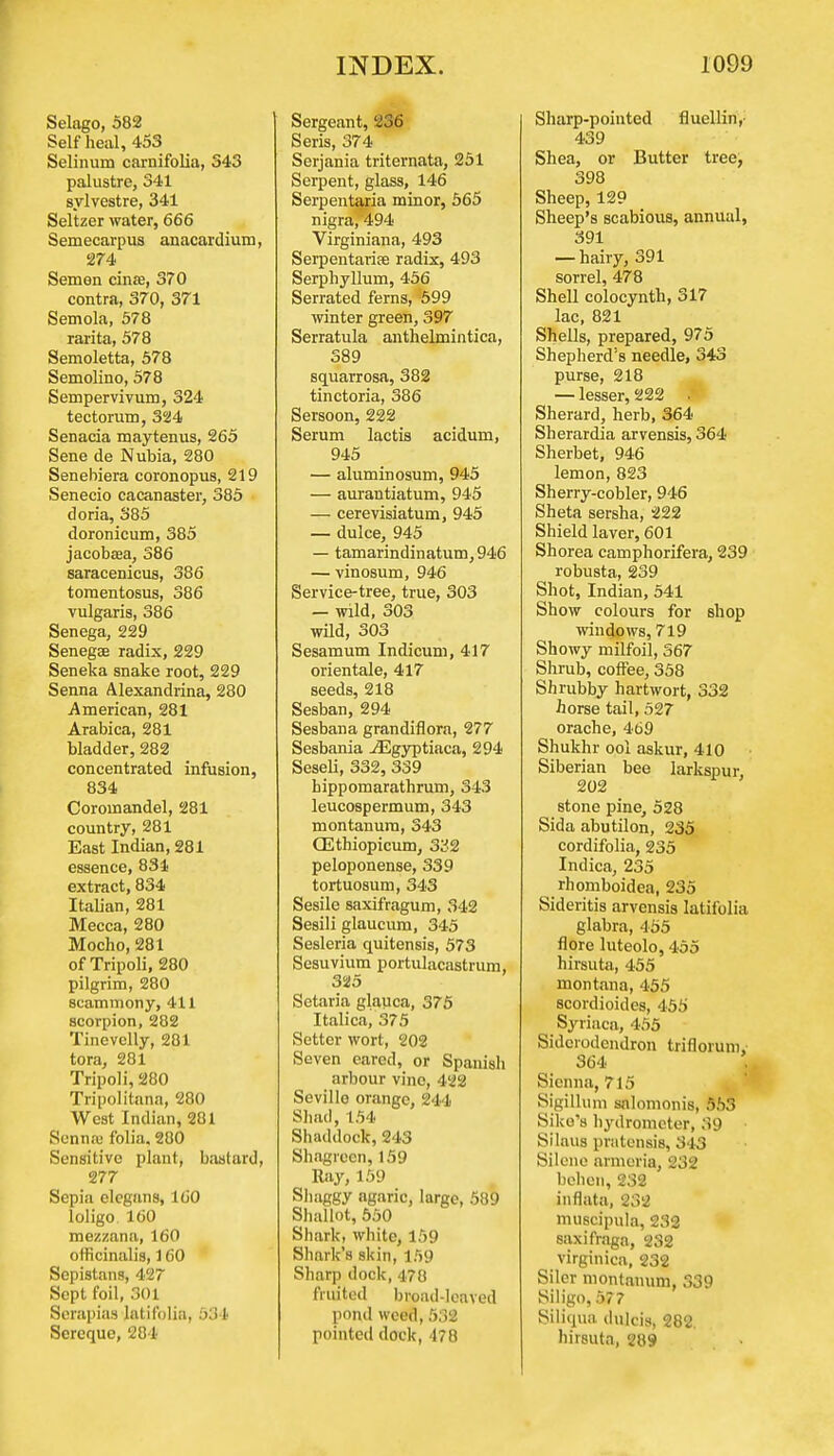 Selago, 582 Self heal, 453 Selinum carnifolia, 543 palustre, 341 sylvestre, 341 Seltzer water, 666 Semecarpus anacardium, 274 Semen cinae, 370 contra, 370, 371 Semola, 578 rarita, 578 Semoletta, 578 Semolino, 578 Sempervivum, 324 tectorum, 324 Senacia maytenus, 265 Sene de Nubia, 280 Senebiera coronopus, 219 Senecio cacanaster, 385 doria, 385 doronicum, 385 jacobaea, 586 saracenicus, 386 tomentosus, 386 vulgaris, 386 Senega, 229 Senegae radix, 229 Seneka snake root, 229 Senna Alexandrina, 280 American, 281 Arabica, 281 bladder, 282 concentrated infusion, 834 Coromandel, 281 country, 281 East Indian, 281 essence, 831 extract, 834 Italian, 281 Mecca, 280 Mocho, 281 of Tripoli, 280 pilgrim, 280 scammony, 411 scorpion, 282 Tinevelly, 281 tora, 281 Tripoli, 280 Tripolitana, 280 West Indian, 281 Sennae folia. 280 Sensitive plant, bastard, 277 Sepia clcgans, 160 loligo. 160 mezzana, 160 officinalis, 160 Scpistans, 427 Sept foil, 301 Scrapias latifolia, 534 Scrcque, 284 Sergeant, 236 Seris, 374 Serjania triternata, 251 Serpent, glass, 146 Serpentaria minor, 565 nigra, 494 Virginiana, 493 Serpentarise radix, 493 Serphyllum, 456 Serrated ferns, 599 winter green, 397 Serratula anthelmintica, 389 squarrosa, 382 tinctoria, 386 Sersoon, 222 Serum lactis acidum, 945 — aluminosum, 945 — aurantiatum, 945 — cerevisiatum, 945 — dulce, 945 — tamarindinatum, 946 — vinosum, 946 Service-tree, true, 303 — wild, 303 wild, 303 Sesamum Indicum, 417 orientale, 417 seeds, 218 Sesban, 294 Sesbana grandiflora, 277 Sesbania ^Egyptiaca, 294 Seseli, 332, 339 hippomarathrum, 343 leucospermum, 343 montanura, 343 GEthiopicum, 332 peloponense, 339 tortuosum, 343 Sesile saxifragum, 342 Sesili glaucum, 345 Sesleria quitensis, 573 Sesuvium portulacastrum, 325 Setaria glauca, 375 Italica, 375 Setter wort, 202 Seven eared, or Spanish arbour vino, 422 Seville orange, 244 Shad, 154 Shaddock, 243 Shagreen, 159 Ray, 159 Shaggy agaric, large, 589 Shallot, 550 Shark, white, 159 Shark's skin, 159 Sharp dock, 478 fruited broad-leaved pond weed, 532 pointed dock, 478 Sharp-pointed fluellin,: 439 Shea, or Butter tree, 398 Sheep, 129 Sheep's scabious, annual, 391 — hairy, 391 sorrel, 478 Shell colocynth, 317 lac, 821 Shells, prepared, 975 Shepherd's needle, 343 purse, 218 — lesser, 222 Sherard, herb, 364 Sherardia arvensis, 364 Sherbet, 946 lemon, 823 Sherry-cobler, 946 Sheta sersha, 222 Shield laver, 601 Shorea camphorifera, 239 robusta, 239 Shot, Indian, 541 Show colours for shop windows, 719 Showy milfoil, 367 Shrub, coffee, 358 Shrubby hartwort, 332 ■horse tail, 527 orache, 469 Shukhr ool askur, 410 Siberian bee larkspur, 202 stone pine, 528 Sida abutilon, 235 cordifolia, 235 Indica, 235 rhomboidea, 235 Sideritis arvensis latifolia glabra, 455 flore luteolo, 455 hirsuta, 455 montana, 455 scordioides, 455 Syrinca, 455 Siderodcndron triflonnn, 364 Sienna, 715 Sigillum snlomonis, 553 Siko's hydrometer, 39 Silaus pratensis, 343 Silene armoria, 232 bchen, 232 inflata, 232 muscipula, 232 saxifraga, 2S2 virginica, 232 Siler montanum, 339 Siligo, 577 Siliqua dulcis, 282. hirsuta, 289