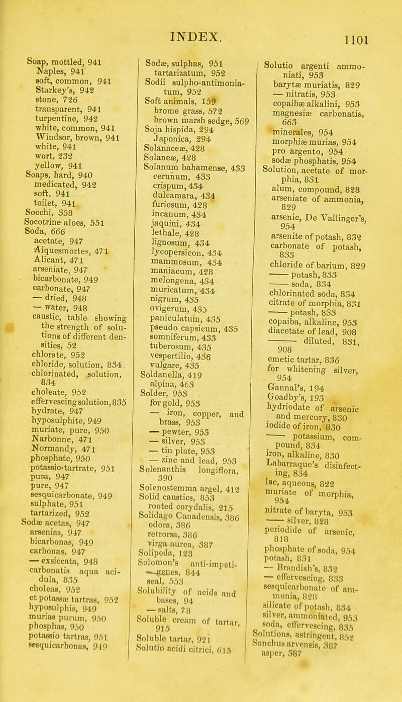 Soap, mottled, 941 Naples, 941 soft, common, 941 Starkey's, 942 stone, 726 transparent, 941 turpentine, 942 white, common, 941 Windsor, brown, 941 white, 941 wort, 232 yellow, 941 Soaps, hard, 940 medicated, 942 soft, 941 toilet, 941 Socchi, 358 Socotrine aloes, 551 Soda, 666 acetate, 947 Aiquesmortes, 471 Alicant, 471 arseniate. 947 bicarbonate, 949 carbonate, 947 — dried, 948 — water, 948 caustic, table showing the strength of solu- tions of different den- sities, 52 chlorate, 952 chloride, solution, 834 chlorinated, solution, 834 choleate, 952 effervescing solution, 835 hydrate, 947 hyposulphite, 949 muriate, pure, 950 Narbonne, 471 Normandy, 471 phosphate, 950 potassio-tartrate, 951 pura, 947 pure, 947 sesquicarbonate, 949 sulphate, 951 tartarized, 952 Soda3 acetas, 947 arsenias, 947 bicarbonas, 949 carbonas, 947 — exsiccata, 948 carbonatis aqua aci- dula, 835 choleas, 952 et potasstc tartras, 952 hyposulphi.o, 949 murias purum, 950 phosphas, 950 potassio tartras, 951 Besquicarbonas, 940 Soda;, sulphas, 951 tartarizatum, 952 Sodii sulpho-antimonia- tum, 952 Soft animals, 159 brome grass, 572 brown marsh sedge, 569 Soja hispida, 294 Japonica, 294 Solanacese, 428 Solanese, 428 Solanum bahamense, 433 cerunum, 433 crispum, 434 dulcamara, 434 furiosum, 428 incanum, 434 jaquini, 434 lethale, 428 lignosum, 434 lycopersicon, 434 mammosum, 434 maniacum, 428 melongena, 434 muricatum, 434 nigrum, 435 ovigerum, 435 paniculatum, 435 pseudo capsicum, 435 somniferum, 433 tuberosum, 435 vespertilio, 436 vulgare, 435 Soldanella, 419 alpina, 463 Solder, 953 for gold, 953 — iron, copper, and brass, 953 — pewter, 953 — silver, 953 — tin plate, 953 — zinc and lead, 953 Solenanthis longiflora, 390 Solenostemma argel, 412 Solid caustics, 853 rooted corydalis, 215 Solidago Canadensis, 386 odora, 386 retrorsa, 386 virga aurea, 387 Solipeda, 123 Solomon's anti-impcti- —genes, 844 seal, 553 Solubility 0f acids and bases, 94 — salts, 78 Soluble cream of tartar 915 Soluble tartar, 921 Solutio acidi citrici, 615 Solutio argenti ammo- niati, 953 barytas muriatis, 829 — nitratis, 953 copaibae alkalini, 953 magnesia; carbonatis, 663 minerales, 954 morphia; murias, 954 pro argento, 954 soda; phosphatis, 954 Solution, acetate of mor- phia, 831 alum, compound, 828 arseniate of ammonia, 829 arsenic, De Vallinger's, 954 arsenite of potash, 832 carbonate of potash, 833 chloride of barium, 829 potash, 833 soda, 834 chlorinated soda, 834 citrate of morphia, 831 potash, 833 copaiba, alkaline, 953 diacetate of lead, 908 • diluted, 831, 908 emetic tartar, 836 for whitening silver, 954 Gannal's, 194 Goadby's, 193 hydriodate of arsenic and mercury, 830 iodide of iron, 830 potassium, com- pound, 834 iron, alkaline, 830 Labarraquc's disinfect- ing, 834 lac, aqueous, 822 muriate of morphia. 954 r ' nitrate of baryta, 953 silver, 828 periodide of arsenic, 818 phosphate of soda, 954 potash, 831 — firnndish's, 832 — effervescing, 833 sesquicarbonate of am- monia, 828 silicate of potash, 834 silver, ammoninted, 953 soda, effervescing, 835 Solutions, astringent, 852 SonchuH arvensis, 387 aspcr, 38?