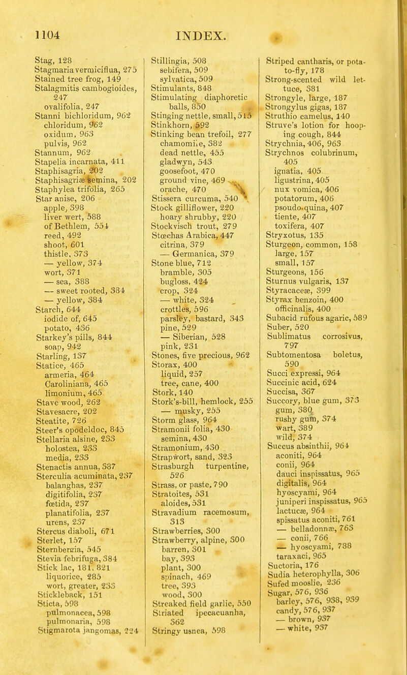 Stag, 128 Stagmariaverniiciflua, 275 Stained tree frog, 149 Stalagmitis cambogioides, 247 ovalifolia, 247 Stanni bichloridum, 962 chloridum, 962 oxidum, 963 pulvis, 962 Stannum, 962 Stapelia incarnata, 411 Staphisagria, 202 Staphisagviae iemina, 202 Staphylea trifolia, 265 Star anise, 206 apple, 398 liver wert, 588 ofBethlem, 554 reed, 492 shoot, 601 thistle, 373 — yellow, 374 wort, 371 — sea, 388 — sweet rooted, 384 — yellow, 384 Starch, 644 iodide of, 645 potato, 436 Starkey's pills, 844 soap, 942 Starling, 137 Statice, 465 armeria, 464 Caroliniana, 465 limonium, 465 Stave wood, 262 Stavesacre, 202 Steatite, 726 Steer's opodeldoc, 845 Stellaria alsine, 233 holostea, 233 media, 233 Stenactis annua, 387 Sterculia acuminata, 237 balanghas, 237 digitifolia, 237 fcetida, 237 planatifolia, 237 urens, 237 Stercus diaboli, 671 Sterlet, 157 Sternbercia, 545 Stevia febrifuga, 384 Stick lac, 181, 821 liquorice, 285 wort, greater, 233 Stickleback, 151 Sticta, 598 pulmonacca, 598 pulmonariti, 598 Stigmarota jangomas, 224 Stillingia, 508 sebifera, 509 sylvatica, 509 Stimulants, 848 Stimulating diaphoretic balls, 850 Stinging nettle, small, 515 Stinkhorn, 592 Stinking bean trefoil, 277 chamomile, 382 dead nettle, 455 gladwyn, 543 goosefoot, 470 ground vine, 469 orache, 470 \ Stissera curcuma, 540 7, Stock gilliflower, 220 hoary shrubby, 220 Stockvisch trout, 279 Stoechas Arabica, 447 citrina, 379 — Germanica, 379 Stone blue, 712 bramble, 305 bugloss, 424 crop, 324 — white, 324 crottles, 596 parsley, bastard, 343 pine, 529 — Siberian, 528 pink, 231 Stones, five precious, 962 Storax, 400 liquid, 257 tree, cane, 400 Stork, 140 Stork's-bill, hemlock, 255 — musky, 255 Storm glass, 964 Stramonii folia, 430 semina, 430 Stramonium, 430 Strapwort, sand, 323 Strasburgh turpentine, 526 Strass, or paste, 790 Stratoites, 531 aloides, 531 Stravadium racemosum, 313 Strawberries, 300 Strawberry, alpine, 300 barren, 301 bay,393 plant, 300 spinach, 469 tree, 393 wood, 300 Streaked field garlic, 550 Striated ipecacuanha, 562 Stringy usnca, 598 Striped cantharis, or pota- to-fly, 178 Strong-scented wild let- tuce, 381 Strongyle, large, 187 Strongylus gigas, 187 Struthio camelus, 140 Struve's lotion for hoop- ing cough, 844 Strychnia, 406, 963 Strychnos colubrinum, 405 ignatia, 405 ligustrina, 405 nux vomica, 406 potatorum, 406 psoudo.quina, 407 tiente, 407 toxifera, 407 Stryxotus, 135 Sturgeon, common, 158 large, 157 small, 157 Sturgeons, 156 Sturnus vulgaris, 137 Styracaceae, 399 Styrax benzoin, 400 officinalis, 400 Subacid rufous agaric, 589 Suber, 520 Sublimatus corrosivus, 797 Subtomentosa boletus, 590 Succi expressi, 964 Succinic acid, 624 Succisa, 367 Succory, blue gum, 373 gum, 380 rushy gum, 374 wart, 389 wild, 374 Succus absinthii, 964 aconiti, 964 conii, 964 dauci inspissatus, 965 digitalis, 964 hyoscyami, 964 juniperi inspissatus, 965 lactucse, 964 spissatus aconiti, 761 — belladonnas, 763 — conii, 766 — hyoscyami, 788 turaxaci, 965 Suctoria, 176 Sudia heterophylla, 306 Sufed mooslie, 236 Sugar, 576, 936 barley, 576, 938, 939 candy, 576, 937 — brown, 937 — white, 937