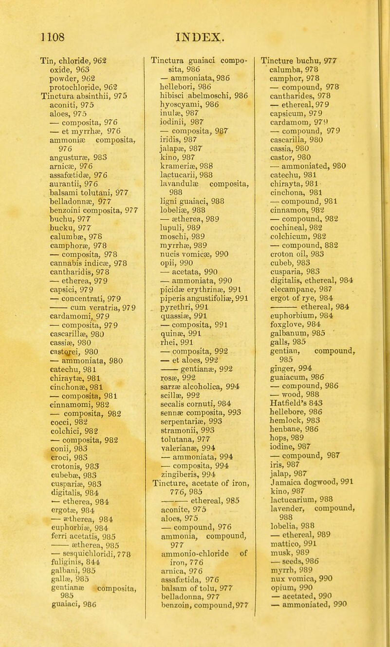 Tin, chloride, 962 oxide, 963 powder, 962 protochloride, 962 Tinctura absinthii, 975 aconiti, 975 aloes, 975 — composita, 976 — et myrrhse, 976 ammonite composita, 976 angusturas, 983 arnica?, 976 assafcetidae, 976 aurantii, 976 balsami tolutani, 977 belladonna?, 977 benzoini composita, 977 buchu, 977 bucku, 977 calumba?, 978 camphora?, 978 — composita, 978 cannabis indicse, 978 cantharidis, 978 — etherea, 979 capsici, 979 — concentrati, 979 cum veratria, 979 cardamomi, 979 — composita, 979 cascarilla?, 980 cassise, 980 castojei, 980 — ammoniata, 980 catechu, 981 chirayta?, 981 cinchonas, 981 — composita, 981 cinnamomi, 982 — composita, 982 cocci, 982 colchici, 982 — composita, 982 conii, 983 croci, 983 crotonis, 983 cubeba3, 983 cusparia?, 983 digitalis, 984 — etherea, 984 ergotas, 984 — etherea, 984 euphorbia:, 984 ferri acetatis, 985 ajtherea, 985 — sesquicliloridi, 778 fuliginis, 844 galbani, 985 gallaj, 985 gentiana? composita, 985 guaiaci, 986 Tinctura guaiaci compo- sita, 986 — ammoniata, 986 hellebori, 986 hibisci abelmoschi, 986 hyoscyami, 986 inula?, 987 iodinii, 987 — composita, 987 iridis, 987 jalapas, 987 kino, 987 krameria?, 988 lactucarii, 988 lavandula? composita, 988 ligni guaiaci, 988 lobelias, 988 — ffltherea, 989 lupuli, 989 moschi, 989 myrrhse, 989 nucis vomicae, 990 opii, 990 — acetata, 990 — ammoniata, 990 picida? erythrinas, 991 piperis angustifolia?, 991 pyrethri, 991 quassias, 991 — composita, 991 quina?, 991 rhei, 991 — composita, 992 — et aloes, 992 gentiana?, 992 rosa?, 992 sarzee alcoholica, 994 scilla?, 992 secalis cornuti, 984 sennae composita, 993 serpentarias, 993 stramonii, 993 tolutana, 977 Valeriana?, 994 — ammoniata, 994 — composita, 994 zingiberis, 994 Tincture, acetate of iron, 776, 985 ethereal, 985 aconite, 975 aloes, 975 — compound, 976 ammonia, compound, 977 ammonio-chloride of iron, 776 arnica, 976 assafcutida, 976 balsam of tolu, 977 belladonna, 977 benzoin, compound, 977 Tincture buchu, 977 calumba, 978 camphor, 978 — compound, 978 cantharides, 978 — ethereal, 979 capsicum, 979 cardamom, 979 — compound, 979 cascarilla, 980 cassia, 980 castor, 980 — ammoniated, 980 catechu, 981 chirayta, 981 cinchona, 981 — compound, 981 cinnamon, 982 — compound, 982 cochineal, 982 colchicum, 982 — compound, 882 croton oil, 983 cubeb, 983 cusparia, 983 digitalis, ethereal, 984 elecampane, 987 ergot of rye, 984 ethereal, 984 euphorbium, 984 foxglove, 984 galbanum, 985 galls, 985 gentian, compound, 985 ginger, 994 guaiacum, 986 — compound, 986 — wood, 988 Hatfield's 843 hellebore, 986 hemlock, 983 henbane, 986 hops, 989 iodine, 987 — compound, 987 iris, 987 jalap, 987 Jamaica dogwood, 991 kino, 987 lactucarium, 988 lavender, compound, 988 lobelia, 988 — ethereal, 989 mattico, 991 musk, 989 — seeds, 986 myrrh, 989 nux vomica, 990 opium, 990 — acetated, 990 — ammoniated, 990