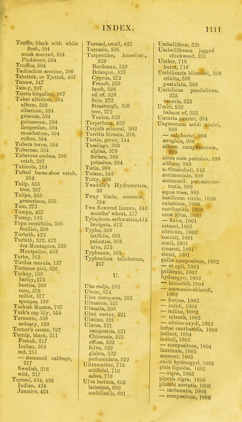 Truffle, black with white flesh, 594 musk scented, 594 Piedmont, 594 Truffles, 594 Tschischim semina?, 280 Tshettek, or Tjettek, 407 Tsinaw, 547 Tsin-y, 207 Tsjeru hirgaline, 507 Tuber albidum, 594 album, 593 cibarium, 594 griseum, 594 gulosorum, 594 Ucoperdon, 594 moschatum, 594 rufum, 594 Tubera terras, 594 Tuberose, 554 Tuberous orobus, 290 vetch, 287 Tubicola, 168 Tufted horse-shoe vetch, 286 Tulip, 555 tree, 207 Tulipa, 555 gesneriana, 555 Turn, 272 Tumpu, 437 Tunny, 152 Tupa cersiifolia, 390 feuillei, 390 Turbeth, 422 Turbith, 332, 422 des Montagnes, 339 Montpelier, 4C3 Turbo, 163 Turdus raerula, 137 Turiones pini, 526 Turkey, 139 barley, 573 berries, 266 corn, 578 millet, 577 sponges, 190 Turkish Rusma, 737 Turk's cap lily, 554 Turmeric, 539 zedoary, 539 Turner's cerate, 707 Turnip, black, 211 French, 217 Indian, 565 red, 211 — stemmed cabbage, 217 Swedish, 216 wild, 217 Turnsol, 424, 498 Indian, 424 Jamaica, 424 Turnsol, small, 425 Turnsole, 836 Turpentine, America'., 529 Bordeaux, 529 Briancon, 528 Cyprus, 272 Freuch, 529 larch, 528 oil of, 529 Scio, 272 Strasburgh, 526 tree, 272 Venice, 528 Turpethum, 422 Turpith mineral, 802 Turritis hirsuta, 216 Turtle, green, 144 Tussilago, 388 alpina, 379 farfara, 388 petasites, 384 Tutia, 998 Tutsan, 245 Tutty, 998 Twaddle's Hydrometers, 38 Tway blade, common, 534 Two flowered linnaea, 348 months' wheat, 577 Tylophora asthmatica,412 laevigata, 412 Typha, 568 latifolia, 568 palustris, 568 ulva, 573 Typhaceee, 568 Typlionium trilobatum, 567 U. Uba radja, 592 Ubruc, 974 Ulex europaius, 295 Ulmaceas, 521 Ulmaria, 306 Ulmi cortex, 521 Ulmine, 521 Ulmus, 521 campestris, 521 Chinensis, 522 effusa, 522 fulva, 522 glabra, 522 pedunoulata, 522 Ultramarine, 716 artificial, 716 ashes, 716 Ulva lactuca, 602 latissima, 602 umbilicalis, 601 Umbellifera}, 32b Umbelliferous jagged chickweed, 231 Umber, 716 burnt, 716 Umbilicaria blistered, 598 crinita, 596 pustulata, 598 Umbilicus pendulinus, 325 veneris, 325 Umiri, 252 balsam of, 252 Uncaria gambir, 364 Unguentum acidi uitrici, 998 — sulphuriei, 998 aruginis, 998 album camph'oratum, 999 aloes cum petroleo, 999 althaeas, 999 ai.thrakokali, 645 antimoniale, 999 antimonii potassio-tar- tratis, 999 aqua; rosa?, 999 basilicum viride, 1000 calamines, 1000 cantharidis, 1000 cerae albas, 1000 — flava;, 1001 cetacei, 1001 citrinum, 1003 cocculi, 1001 conii, 1001 cieasoti, 1001 elemi, ] 001 galla; compositum, 1002 — et opii, ] 002 gallarum, 1002 hydrargyri, 1002 — biniodidi, 1004 — amraonio-chloridi, 1003 — fortius, 1002 — iodidi, 1004 — mitius, 1002 — nitratis, 1003 — nitrico-oxydi',1003 mfusi cantharidis, 1000 iodinei, 1004 iodinii, 1005 — compositum, 1004 laurinum, 1005 niezerei, 1005 oxidi hydrargyri, 1003 picis liquids, 1005 — nigra;, 1005 piperis nigra, 1006 plurabi acetatis, 1006 — carbonatis, 1006 — compositum, 1006