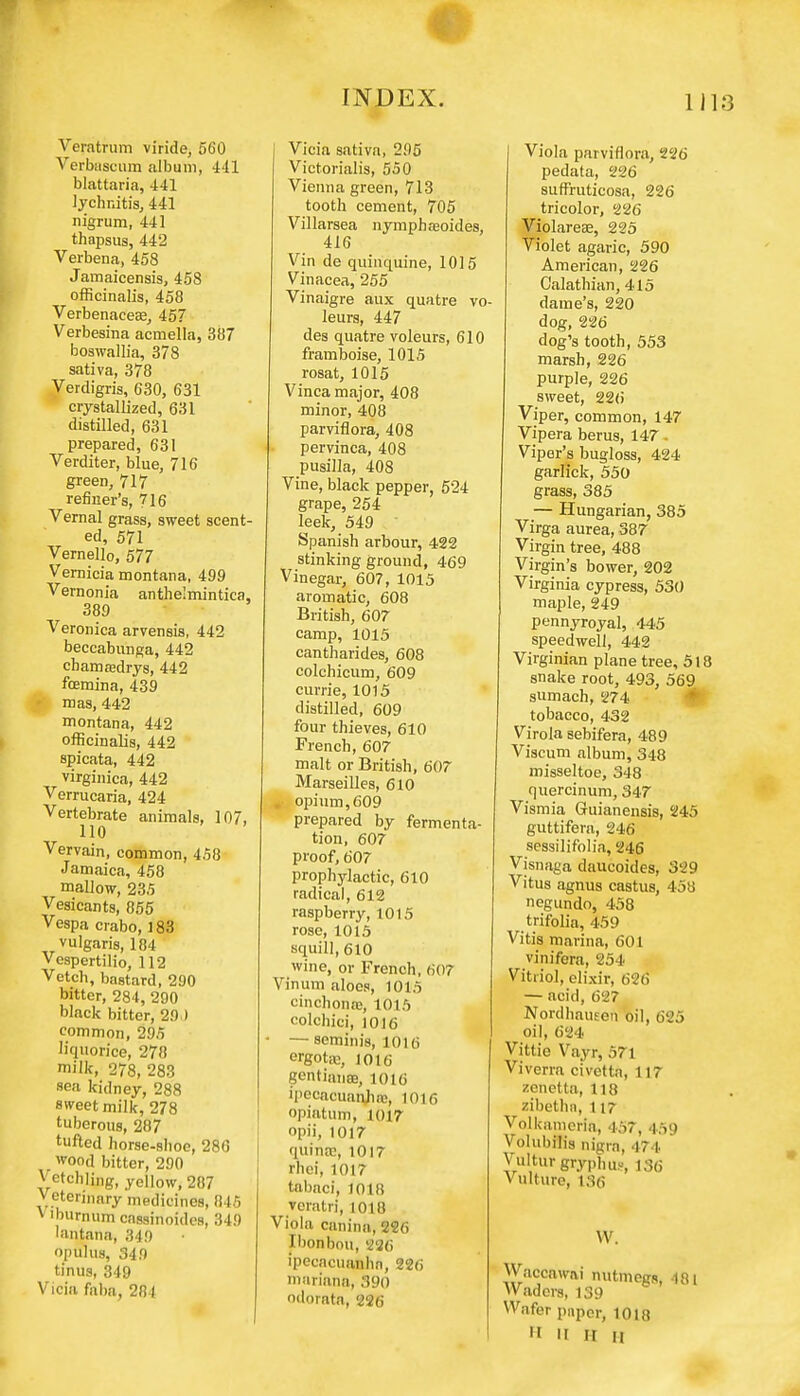 Veratrum viride, 560 Verbascum album, 441 blattaria, 441 lychnitis, 441 nigrum, 441 thapsus, 442 Verbena, 458 Jamaicensis, 458 officinalis, 458 Verbenacea?, 457 Verbesina acmella, 387 boswallia, 378 sativa, 378 Verdigris, 630, 631 crystallized, 631 distilled, 631 prepared, 631 Verditer, blue, 716 green, 717 refiner's, 716 Vernal grass, sweet scent- ed, 571 Vernello, 577 Vernicia montana, 499 Vernonia anthe'mintica, 389 Veronica arvensis, 442 beccabunga, 442 cbamasdrys, 442 foemina, 439 mas, 442 montana, 442 officinalis, 442 spicata, 442 virginica, 442 Verrucaria, 424 Vertebrate animals, 107, 110 Vervain, common, 458 Jamaica, 458 mallow, 235 Vesicants, 855 Vespa crabo, ] 83 vulgaris, 184 Vespertilio, 112 Vetch, bastard, 290 bitter, 284, 290 black bitter, 29 ) common, 295 liquorice, 278 milk, 278, 283 sea kidney, 288 sweet milk, 278 tuberous, 287 tufted horse-shoo, 286 . wood bitter, 290 Vetchling, yellow, 287 Veterinary medicines, 845 v iburnum cassinoides, 349 lantana, 349 opulus, 349 tinus, 349 Vicia faba, 281 Vicia sativa, 295 Victorialis, 550 Vienna green, 713 tooth cement, 705 Villarsea nymphaioides, 416 Vin de quinquina, 1015 Vinacea, 255 Vinaigre aux quatre vo- leurs, 447 des quatre voleurs, 610 framboise, 1015 rosat, 1015 Vinca major, 408 minor, 408 parviflora, 408 pervinca, 408 pusilla, 408 Vine, black pepper, 524 grape, 254 leek, 549 Spanish arbour, 422 stinking ground, 469 Vinegar, 607, 1015 aromatic, 608 British, 607 camp, 1015 cantharides, 608 colchicum, 609 currie, 1015 distilled, 609 four thieves, 610 French, 607 malt or British, 607 Marseilles, 610 . opium,609 prepared by fermenta- tion, 607 proof, 607 prophylactic, 610 radical, 612 raspberry, 1015 rose, 1015 squill, 610 wine, or French, 607 Vinum aloes, 1015 cinchonre, 1015 colchici, 1016 • —seminis, 1016 ergotrc, 1016 gentianaj, 1016 ipecacuanha:, 1016 opiatum, 1017 opii, 1017 quinrc, 1017 rhei, 1017 tabaci, 1018 veratri, 1018 Viola canina, 226 Ibonbou, 226 ipecacuanha, 226 mariana, 390 odorata, 226 Viola parviflora, 226 pedata, 226 suffruticosa, 226 tricolor, 226 Violarese, 225 Violet agaric, 590 American, 226 Calathian, 415 dame's, 220 dog, 226 dog's tooth, 553 marsh, 226 purple, 226 sweet, 226 Viper, common, 147 Vipera berus, 147. Viper's bugloss, 424 garlick, 550 grass, 385 — Hungarian, 385 Virga aurea, 387 Virgin tree, 488 Virgin's bower, 202 Virginia cypress, 530 maple, 249 pennyroyal, 445 speedwell, 442 Virginian plane tree, 518 snake root, 493, 569 sumach, 274 tobacco, 432 Virola sebifera, 489 Viscum album, 348 misseltoe, 348 quercinum, 347 Vismia Guianensis, 245 guttifera, 246 sessilifolia, 246 Visnaga daucoides, 329 Vitus agnus castus, 458 negundo, 458 trifolia, 459 Vitis marina, 601 vinifera, 254 Vitriol, elixir, 696 — acid, 627 Nordhausen oil, 625 oil, 624 Vittie Vayr, 571 Viverra civetta, 117 zcnetta, 118 zibethn, 117 Volkameria, 457, 459 Volubilis nigra, 474 Vulturgryphus, 136 V ulture, 136 W. Waccawai nutmegs, -181 Waders, 139 Wafer paper, 1018 » II H U