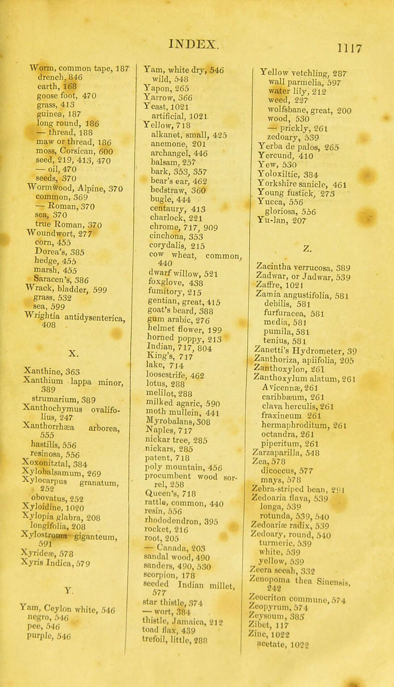 Worm, common tape, 187 drench, 846 earth, 168 goose foot, 470 grass, 413 guinea, 187 long round, 186 — thread, 188 maw or thread, 186 moss, Oorsican, 600 seed, 219, 413, 470 — oil, 470 seeds, 370 Wormwood, Alpine, 370 common, 369 — Roman, 370 sea, 370 true Roman, 370 Woundwort, 277' corn, 455 Dorea's, 385 hedge, 455 marsh, 455 Saracen's, 386 Wrack, bladder, 599 grass, 532 sea, 599 Wrightia antidysenterica, 408 - X. Xanthine, 363 Xanthium lappa minor, 389 strumarium, 389 Xanthochymus ovalifo- lius, 247 Xanthorrhaaa ar'borea, 555 hastilis, 556 resinosa, 556 Xoxonitztal, 384 Xylobalsamum, 269 Xylocarpus granatum, 252 obovatus, 252 Xyloidine, 1020 Xylopia glabra, 208 longifolia, 208 Xylostroma giganteum, 591 Xyridca;, 578 Xyris Indica, 579 Y. Yam, Ceylon white, 546 negro, 546 pee, 546 Purple, 546 Yam, white dry, 546 wild, 548 Yapon, 265 Yarrow, 366 Yeast, 1021 artificial, 1021 Yellow, 718 alkanet, small, 425 anemone, 201 archangel, 446 balsam, 257 bark, 353, 357 bear's ear, 462 bedstraw, 360 bugle, 444 centaury, 413 charlock, 221 chrome, 717, 909 cinchona, 353 corydalis, 215 cow wheat, common 440 dwarf willow, 521 foxglove, 438 fumitory, 215 gentian, great, 415 goat's beard, 388 gum arabic, 276 helmet flower, 199 horned poppy, 213 Indian, 717, 804 King's, 717 lake, 7]4 loosestrife, 462 lotus, 288 melilot, 288 milked agaric, 590 moth mullein, 441 Myrobalans,308 Naples, 717 nickar tree, 285 nickars, 285 patent, 718 poly mountain, 456 procumbent wood sor- rel, 258 Queen's, 718 rattle, common, 440 resin, 556 rhododendron, 395 rocket, 216 root, 205 — Canada, 203 sandal wood, 490 sanders, 490, 530 scorpion, 178 seeded Indian millet, 577 star thistle, 374 — wort, 384 thistle, Jamaica, 212 toad llax, 439 trefoil, little, 288 Yellow vetchling, 287 wall parmelia, 597 water lily, 212 weed, 227 wolfsbane, great, 200 wood, 530 — prickly, 261 zedoary, 539 Yerba de palos, 265 Yercund, 410 Yew, 530 Yoloxiltic, 384 Yorkshire sanicle, 461 Young fustick, 273 Yucca, 556 gloriosa, 556 Yu-lan, 207 Z. Zacintha verrucosa, 389 Zadwar, or Jadwar, 539 ZafFre, 1021 Zamia angustifolia, 581 debilis, 581 furfuracea, 581 media, 581 pumila, 581 tenius, 581 Zanetti's Hydrometer, 39 Zanthoriza, apiifolia, 205 Zanthoxylon, 261 Zanthoxylum alatum, 2G1 Avicenna;, 261 caribbaeum, 261 clava herculis, 261 fraxineum 261 hermaphroditum, 261 octandra, 261 piperitum, 261 Zarzaparilla, 548 Zea, 578 dicoccus, 577 mays, 578 Zebra-striped bean, SJM Zedoaria flava, 539 longa, 539 rotunda, 539, 540 Zedoarire radix, 539 Zedoary, round, 5 1(1 turmeric, 539 white, 539 yellow, 539 Zeera sceah, 332 Zenopoma then Sinensis, 242 Zeocriton commune, 574 Zeopyrum, 574 Zeysoum, 385 Zibet, 117 Zinc, 1022 acetate, 1022