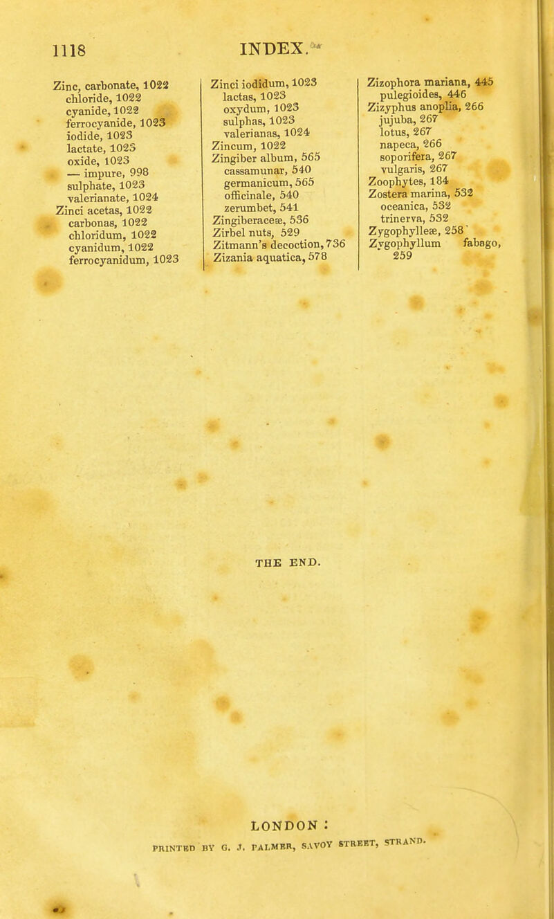 Zinc, carbonate, 1022 chloride, 1022 cyanide, 1022 ferrocyanide, 1023 iodide, 1023 lactate, 1023 oxide, 1023 — impure, 998 sulphate, 1023 valerianate, 1024 Zinci acetas, 1022 carbonas, 1022 chloridum, 1022 cyanidum, 1022 ferrocyanidum, 1023 Zinci iodidum, 1023 lactas, 1023 oxydum, 1023 sulphas, 1023 valerianas, 1024 Zincum, 1022 Zingiber album, 565 cassamunar, 540 germanicum, 565 officinale, 540 zerumbet, 541 Zingiberaceae, 536 Zirbel nuts, 529 _ Zitmann's decoction, 736 Zizania aquatica, 578 Zizophora mariana, 445 pulegioides, 446 Zizyphus anoplia, 266 jujuba, 267 lotus, 267 napeca, 266 soporifera, 267 vulgaris, 267 Zoophytes, 184 Zostera marina, 532 oceanica, 532 trinerva, 532 Zygophylleae, 258 Zvgophyllum fabago, 259 THE END. LONDON: PRINTED BY G. .t. PALMER, SAVOY STREET,