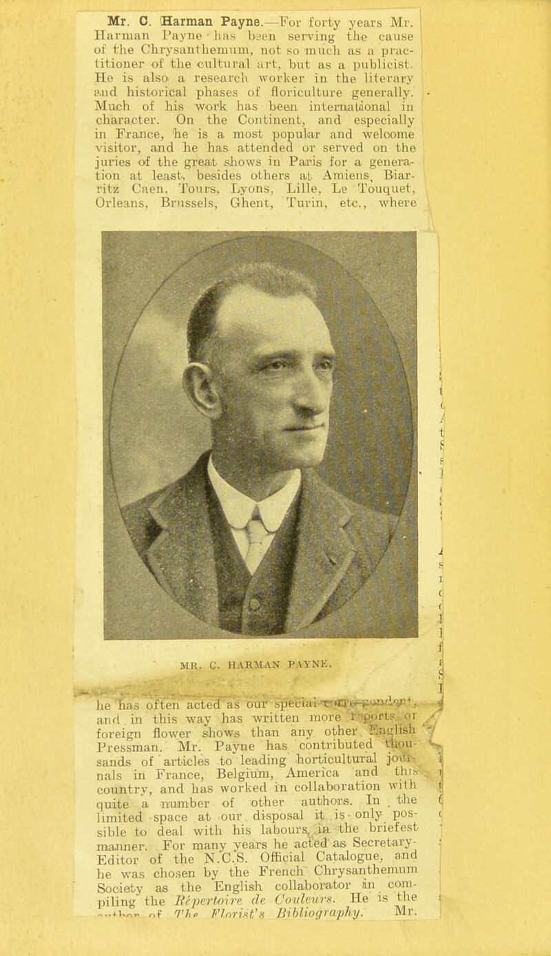 Harman Payne • ha.s bsen serving the cause of the Chrysanthemnni, not so mucli as a prat- i titioner of the cultural art, but as a publicist. He is also' a research worker in the literary e.nd historical phases of floriculture generally. Much of his work has been interniatiional in character. On the Continent, and especially in France, be is a most popular and welcome visitor, and lie has attended or sei'ved on the juries of the great shows in Paris for a generar tion at least, besides others at Amiens, Biar- ritz Caen, Tours, Lyons, Lille, Le Touquet, Orleans, Brussels, Ghent, Turin, etc., where \ Mli. C. HARMAN PAYNE. ^ he hciri often acted as uur .■,pecial'T?«l;yiiwa£L^t, and in this way has written more t-^ports or ^ foreign flower shows than any other Knglish '7 Pressman. Mr. Payne has contributed tliou- S, sands of ' articles to leading horticultural joilh i nals in France, Belgium, America and thit, j countrv, and has worked in collaboration with ^ quite a. iTumber of other authors. In . the ^ limited space at our disposal it is only pos- c sible to deal with his labours, in the briefest ' manner. For many years he acl'ed as Secretary- Editor of the N.'C.S. Official Catalogue, and he was chosen by the French Chrysanthemum Society as the English collaborator in com- piling the Bepcrtoire ch C'oulews. He is tlie s -..iu^,. r^i The Florin's Bibliography. Mr. [