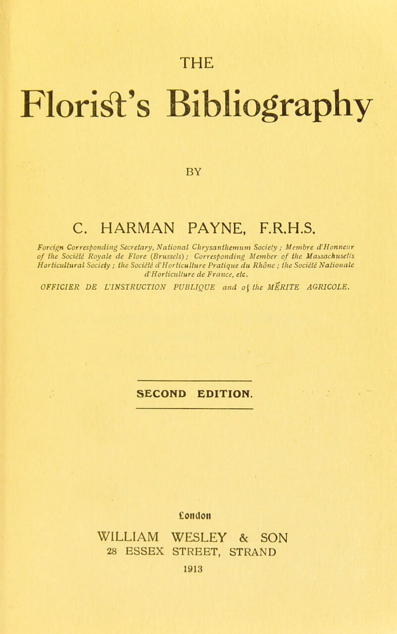 THE Florin's Bibliography C. HARMAN PAYNE, F.R.H.S. ForcigH Corresponding Secretary, National Chrysanthemum Society; Mentbre d'Honneiir of the Societc Royale de Flore (Brussels); Corresponding Member of the Mobsachusetls Horticultural Society ; the Sociiti d'Horticuliure Pratique du Rhone ; the Sociiti Nalionale OFFICIER DE L'INSTRUCTION PUBLIQUE and of the MERITE AGRICOLE. SECOND EDITION. Condon WILLIAM WESLEY & SON 28 ESSEX STREET, STRAND 1913 BY d'Horticuliure de France, etc.