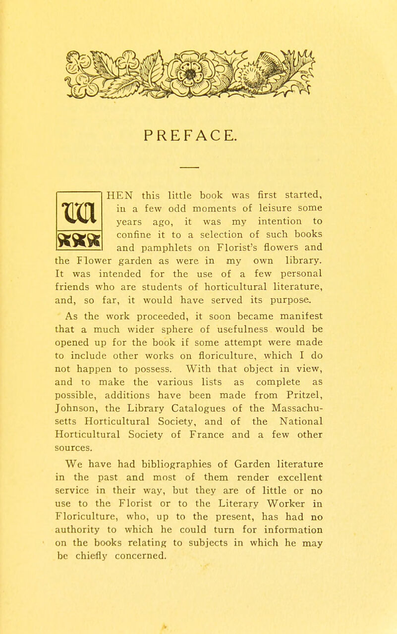 HEN this little book was first started, iu a few odd moments of leisure some years ago, it was my intention to confine it to a selection of such books and pamphlets on Florist's flowers and the Flower garden as were in my own library. It was intended for the use of a few personal friends who are students of horticultural literature, and, so far, it would have served its purpose;. As the work proceeded, it soon became manifest that a much wider sphere of usefulness would be opened up for the book if some attempt were made to include other works on floriculture, which I do not happen to possess. With that object in view, and to make the various lists as complete as possible, additions have been made from Pritzel, Johnson, the Library Catalogues of the Massachu- setts Horticultural Society, and of the National Horticultural Society of France and a few other sources. We have had bibliographies of Garden literature in the past and most of them render excellent service in their way, but they are of little or no use to the Florist or to the Literary Worker in Floriculture, who, up to the present, has had no authority to which he could turn for information on the books relating to subjects in which he may be chiefly concerned. m