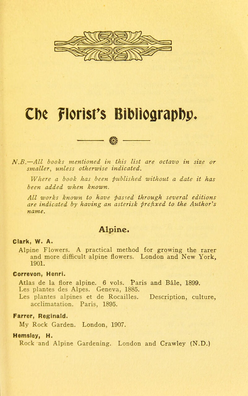 Che Florl$r$ BibliOdrapDp. — ® — N.B.—All books mentiofied in this list are octavo in size or smaller, unless otherwise indicated. Where a book has been -published without a date it has been added when known. All works known to have -passed through several editions are indicated by having an asterisk prefixed to the Author's name. Alpine. Clark, W. A. Alpine Flowers. A practical method for growing the rarer and more difficult alpine flowers. London and New York, 1901. Correvon, Henri. Atlas de la flore alpine. 6 vols. Paris and Bale, 1899. Les plantes des Alpes. Geneva, 1885. Les plantes alpines et de Rocailles. Description, culture, acclimatation. Paris, 1895. Farrer, Reginald. My Rock Garden. London, 1907. Hemsley, H. Rock and Alpine Gardening. London and Crawley (N.D.)