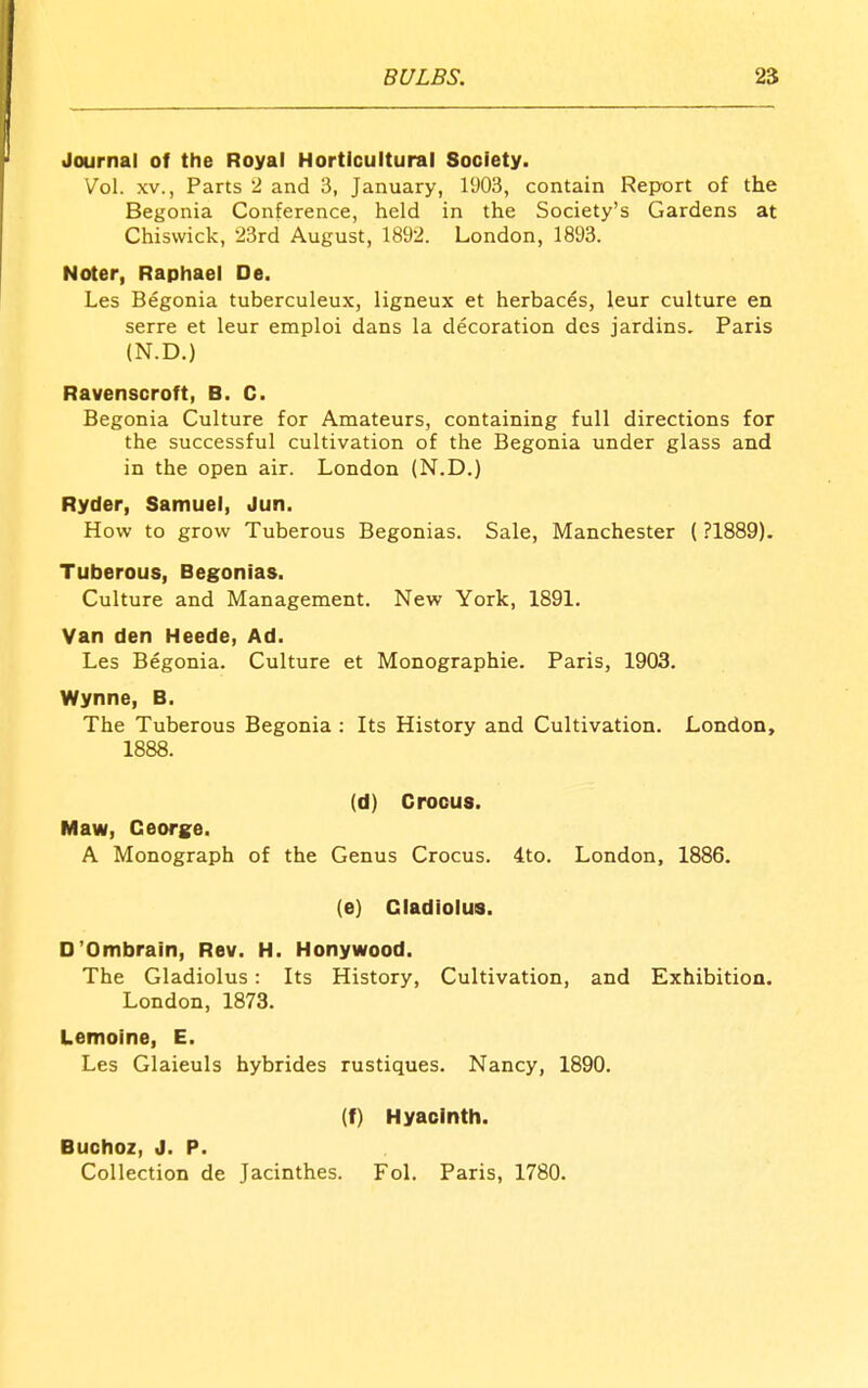 Journal of the Royal Horticultural Society. Vol. XV., Parts 2 and 3, January, 1903, contain Report of the Begonia Conference, held in the Society's Gardens at Chisvvick, 23rd August, 1892. London, 1893. Noter, Rapliael De. Les Begonia tuberculeux, ligneux et herbaces, leur culture en serre et leur emploi dans la decoration des jardins. Paris (N.D.) Ravenscroft, B. C. Begonia Culture for Amateurs, containing full directions for the successful cultivation of the Begonia under glass and in the open air. London (N.D,) Ryder, Samuel, Jun. How to grow Tuberous Begonias. Sale, Manchester (?1889). Tuberous, Begonias. Culture and Management. New York, 1891. Van den IHeede, Ad. Les Begonia. Culture et Monographic. Paris, 1903. Wynne, B. The Tuberous Begonia : Its History and Cultivation. London, 1888. (d) Crocus. Maw, George. A Monograph of the Genus Crocus. 4to. London, 1886. (e) Gladiolus. O'Ombrain, Rev. H. Honywood. The Gladiolus: Its History, Cultivation, and Exhibition. London, 1873. Lemoine, E. Les Glaieuls hybrides rustiques. Nancy, 1890. (f) Hyacinth. Buchoz, J. P. Collection de Jacinthes. Fol. Paris, 1780.