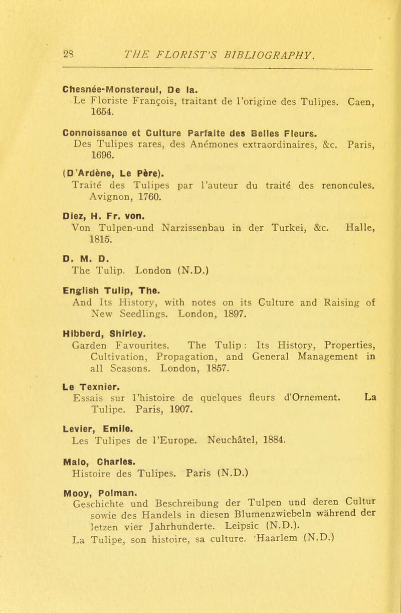 Chesn^e-Monstereul, De la. Le Floriste Frangois, traitant de rorigine des Tulipes. Caen, 1664. Connoissance et Culture Parfaite des Belles Fleurs. Des Tulipes rares, des Anemones extraordinaires, &c. Paris, 1696. (D'Ard^ne, Le Pire). Traite des Tulipes par I'auteur du traite des renoncules. Avignon, 1760. Dlez, H. Fr. von. Von Tulpen-und Narzissenbau in der Turkei, &c. Halle, 1815. D. M. D. The Tulip. London (N.D.) English Tulip, The. And Its History, with notes on its Culture and Raising of New Seedlings. London, 1897. HIbberd, Shirley. Garden Favourites. The Tulip : Its History, Properties, Cultivation, Propagation, and General Management in all Seasons. London, 1857. Le Texnier. Essais sur I'histoire de quelques fleurs d'Ornement. La Tulipe. Paris, 1907. Levier, Emile. Les Tulipes de I'Europe. Neuchatel, 1884. Maio, Charles. Histoire des Tulipes. Paris (N.D.) Mooy, Polman. Geschichte und Beschreibung der Tulpen und deren Cultur sowie des Handels in diesen Blumenzwiebeln wahrend der letzen vier Jahrhunderte. Leipsic (N.D.). La Tulipe, son histoire, sa culture. Haarlem (N.D.)