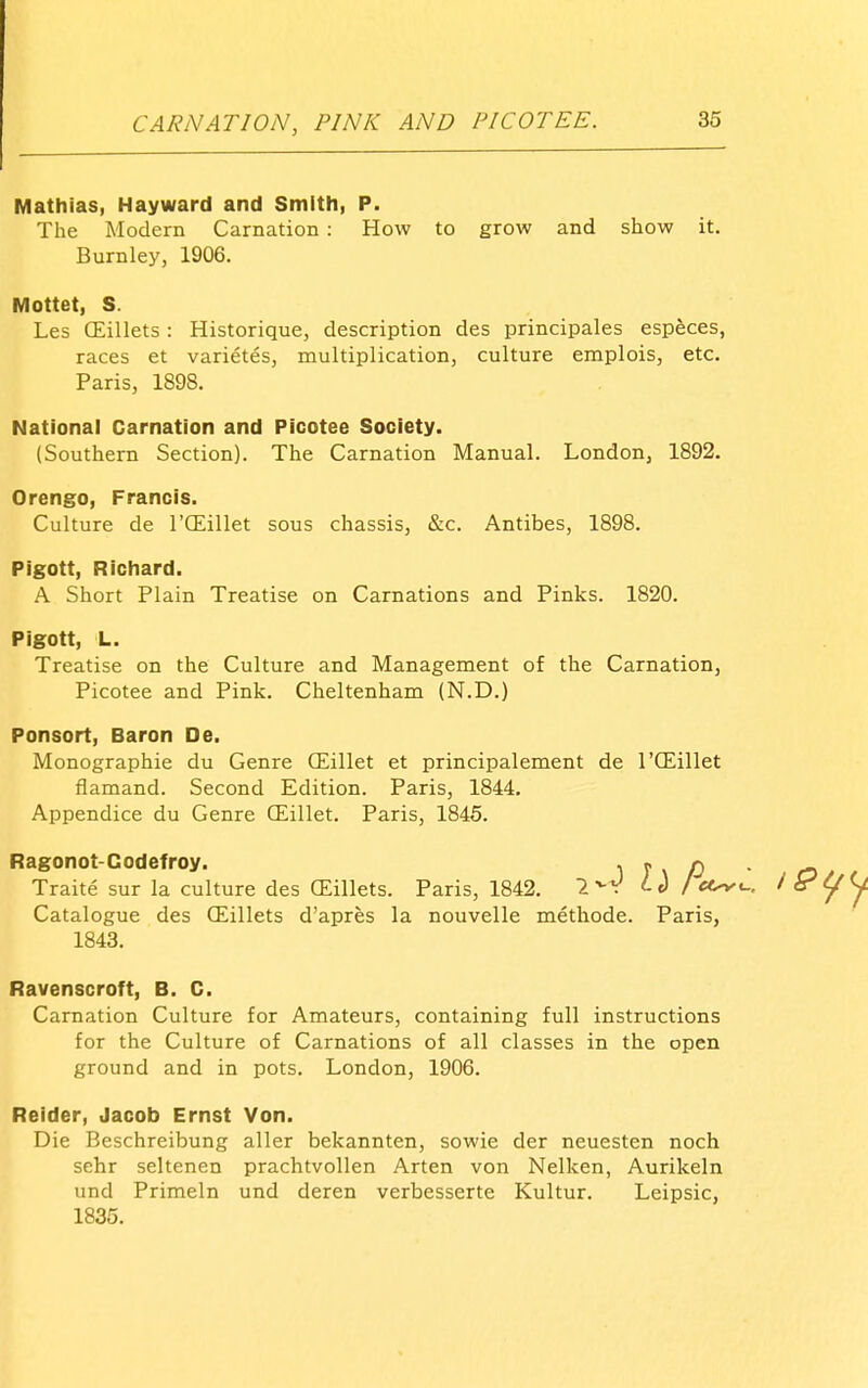 Mathias, Hayward and Smith, P. The Modern Carnation : How to grow and show it. Burnley, 1906. Mottet, S. Les CEillets: Historique, description des principales espfeces, races et varietes, multiplication, culture emplois, etc. Paris, 1898. National Carnation and Picotee Society. (Southern Section). The Carnation Manual. London, 1892. Orengo, Francis. Culture de I'CEillet sous chassis, &c. Antibes, 1898. Pigott, Richard. A Short Plain Treatise on Carnations and Pinks. 1820. Pigott, L. Treatise on the Culture and Management of the Carnation, Picotee and Pink. Cheltenham (N.D.) Ponsort, Baron De. Monographie du Genre (Eillet et principalement de I'CEillet flamand. Second Edition. Paris, 1844. Appendice du Genre CEillet. Paris, 1845. Ragonot-Codefroy. \ J \ O Traite sur la culture des GEillets. Paris, 1842. 1^^ id Iec^ Catalogue des CEillets d'apres la nouvelle methode. Paris, 1843. Ravenscroft, B. C. Carnation Culture for Amateurs, containing full instructions for the Culture of Carnations of all classes in the open ground and in pots. London, 1906. Reider, Jacob Ernst Von. Die Beschreibung aller bekannten, sowie der neuesten noch sehr seltenen prachtvoUen Arten von Nelken, Aurikeln und Primeln und deren verbesserte Kultur. Leipsic, 1835.