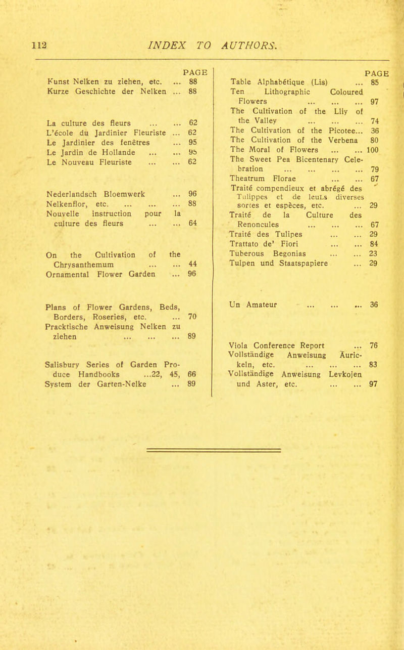 PAGE Kunst Nelken zu Ziehen, etc. ... 88 Kurze Geschichte der Nelken ... 88 La culture des fleurs 62 L'ecole du Jardinier Fleuriste ... 62 Le Jardinier des fenetres ... 95 Le Jardin de Hollande 9& Le Nouveau Fleuriste 62 Nederlandsch Bloemwerfc ... 96 Nelkenflor, etc 88 Nouvelle instruction pour la culture des fleurs 64 On the Cultivation of the Chrysanthemum 44 Ornamental Flower Garden ... 96 Plans of Flower Gardens, Beds, Borders, Roseries, etc. ... 70 Pracktische Anweisung Nelken zu Ziehen 89 Salisbury Series of Garden Pro- duce Handbooks ...22, 45, 66 System der Garten-Neike ... 89 Table Alphabfitique (Lis) Ten Lithographic Coloured Flowers The Cultivation of the Lliy of the Valley The Cultivation of the Picotee... The Cultivation of the Verbena The Moral of Flowers The Sweet Pea Bicentenary Cele- bration Theatrum Florae Traite compcndieux et abrege des Tiilippes et de leuLs diverses sortes et espSces, etc. Traite de la Culture des Renoncules Traite des Tulipes Trattato de' Fiori Tuberous Begonias Tulpen und Staatspapiere Un Amateur PAGE 85 97 74 36 80 100 79 67 29 67 29 84 23 29 36 Viola Conference Report ... 76 Vollstandige Anweisung Auric- keln, etc. 83 Vollstandige Anweisung Levkojen und Aster, etc. 97