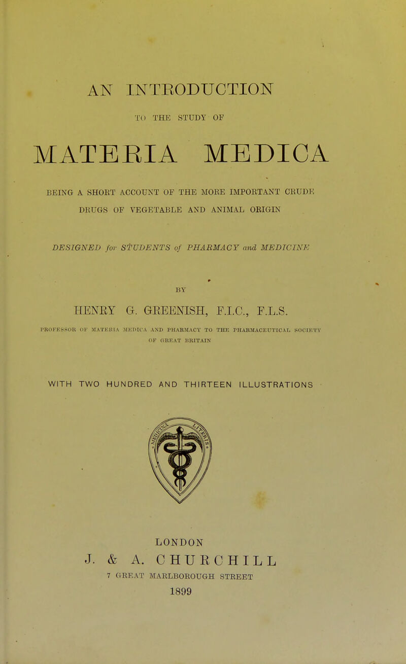 TO THE STUDY OF MATERIA MEDICA BEING A SHORT ACCOUNT OF THE MORE IMPORTANT CRUDE DRUGS OF VEGETABLE AND ANIMAL ORIGIN DESIGNED for STUDENTS of PHARMACY and MEDICINE BY HENRY G. GREENISH, F.I.C., F.L.S. PROFESSOR OE MATERIA MEDICA AND PHARMACY TO THE PHARMACEUTICAL SOCIETY dl' CHEAT BRITAIN WITH TWO HUNDRED AND THIRTEEN ILLUSTRATIONS LONDON J. & A. CHURCHILL 7 GREAT MARLBOROUGH STREET 1899