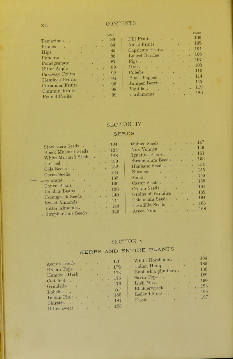 Tamarinds Prunes Hips Pimento . Pomegranate . Bitter Apple Caraway Fruits Hemlock Fruits Coriander Fruits Cummin Fruits Fennel Fruits l'AOK 83 84 85 86 87 89 92 94 96 98 99 Dill Fruits Anise Fruits . Capsicum Fruits Laurel Berries Figs . Hops Cubebs Black Pepper. Juniper Berries. Vanilla . Cardamoms 1'AfJK 100 102 104 106 107 108 110 114 117 119 120 SECTION rv SEEDS Stavesacre Seeds . Black Mustard Seeds White Mustard Seeds Linseed Cola Seeds . Cocoa Seeds ^Guarana Tonco Beans Calabar Beans Foenugreek Seeds Sweet Almonds Bitter Almonds. . Strophantus Seeds 124 Quince Seeds 125 Nux Vomica . 128 Ignatius Beans . 130 Stramonium Seeds 132 Henbane Seeds. 134 Nutmegs 135 Mace. 136 Castor Seeds . 138 Croton Seeds 140 Grains of Paradise 141 Colchicum Seeds 143 Cevadilla Seeds 145 Areca Nuts 147 149 151 153 154 155 158 159 161 162 164 166 168 SECTION V HERBS AND ENTIRE PLANTS Aconite Herb Broom Tops Hemlock Herb Coltsfoot . Grindelia Lobelia Indian Pink . Chiretta . Jl tter-sweet . 170 172 173 175 176 177 180 181 183 White Horehound Indian Hemp Euphorbia pilulifera Savin Tops . Irish Moss Bladderwrack Iceland Moss . Ergot 184 185 188 189 190 193 195 197