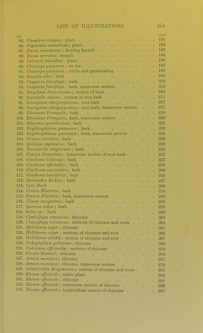 no.  PACIK 85. Chondrus crispus ; plant 191 8G. Gigartina mamillosa; plant 192 87. Fucus vesiculosus ; fruiting branch 193 88. Fucus serratus; branch 194 89. Cetraria islandica; plant 196 90. Claviccps purpurea; on rye . 197 91. Claviceps purpurea; entire and germinating 198 92. Canella alba ; bark 210 93. Cusparia fcbrifuga ; bark 213 94. Cusparia febrifuga; bark, transverse section .... 213 95. S'trychnos Nux-vomica; section of bark 214 96. Simaruba amara ; section of root-bark 215 97. Euonymus atropurpioreus ; root-bark 217 98. Euonymus atropurpureus; root-bark, transverse section . . 217 99. Rhamnus Frangula; bark ........ 219 100. Rhamnus Frangula; bark, transverse section .... 220 101. Rhamnus purshianios; bark 221 102. Erythrophleum guineense ; bark ..... . . 223 103. Erythrophleum guineense; bark, transverse section . . . 224 104. Prunus serotina; bark 226 105. Quillaja sajionaria; bark 228 106. Hamamelis virginiana ; bark ....... 230 107. Punica Granatum ; transverse section of root-bark . . . . 231 108. Cinchona Calisaya; bark . . . . . . . 237 109. Cinchona officinalis ; bark 238 110. Cinchona sticcirubra; bark 240 111. Cinclwna lancifolia ; bark ........ 241 112. Nectandra Rodicei ; bark 247 113. Coto Bark . .... 249 114. Croton Eluteria ; bark 253 115. Croton Eluteria ; bark, transverse section 253 116. Ulmus campestris; bark . . . . . . . 255 117. Quercus robur; bark 258 118. Salix sp.; bark 260 119. Cimicifuga racemosa; rhizome 263 120. Cimicifuga racemosa; sections of rhizome and roots . . . 264 121. Helleborus niger ; rhizome 265 122. Helleboms niger ; sections of rhizome and root . . . . 266 123. Helleborus viridis ; section of rhizome and root . . . . 267 124. Podophyllum peltatum; rhizome 269 125. Valeriana officinalis; sections of rhizome 274 126. Ferula Sumbul; rhizome 276 127. Arnica montana; rhizome 277 128. Arnica montana; rhizome, transverse section .... 278 129. Aristolochia Serpentaria ; section of rhizome and roots . . . 281 130. Rheum officinale ; entire plant 284 131. Rheum officinale; rhizome ...... 285 132. Rheum officinale ; transverse section of rhizome .... 286 133. Rheum officinale; longitudinal section of rhizome . . . . 287