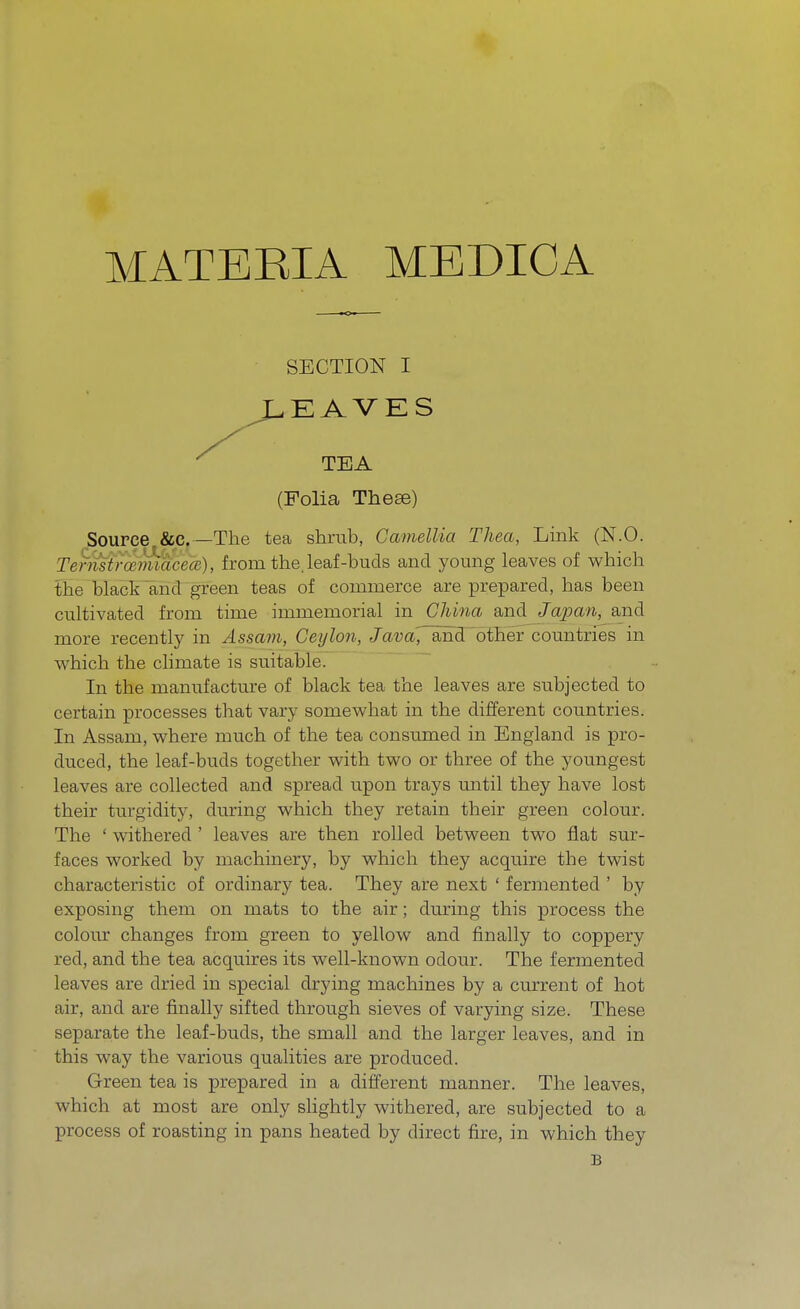 MATERIA MEDICA SECTION I REAVES (Folia Theee) Source &c —The tea shrub, Camellia Thea, Link (N.O. Ternstrrvmiacea), from the, leaf-buds and young leaves of which the black and green teas of commerce are prepared, has been cultivated from time immemorial in China and Japan, and more recently in Assam, Ceylon, Java, ancTother countries in which the climate is suitable. In the manufacture of black tea the leaves are subjected to certain processes that vary somewhat in the different countries. In Assam, where much of the tea consumed in England is pro- duced, the leaf-buds together with two or three of the youngest leaves are collected and spread upon trays until they have lost their turgidity, during which they retain their green colour. The ' withered ' leaves are then rolled between two flat sur- faces worked by machinery, by which they acquire the twist characteristic of ordinary tea. They are next ' fermented ' by exposing them on mats to the air; during this process the colour changes from green to yellow and finally to coppery red, and the tea acquires its well-known odour. The fermented leaves are dried in special drying machines by a current of hot air, and are finally sifted through sieves of varying size. These separate the leaf-buds, the small and the larger leaves, and in this way the various qualities are produced. Green tea is prepared in a different manner. The leaves, which at most are only slightly withered, are subjected to a process of roasting in pans heated by direct fire, in which they B