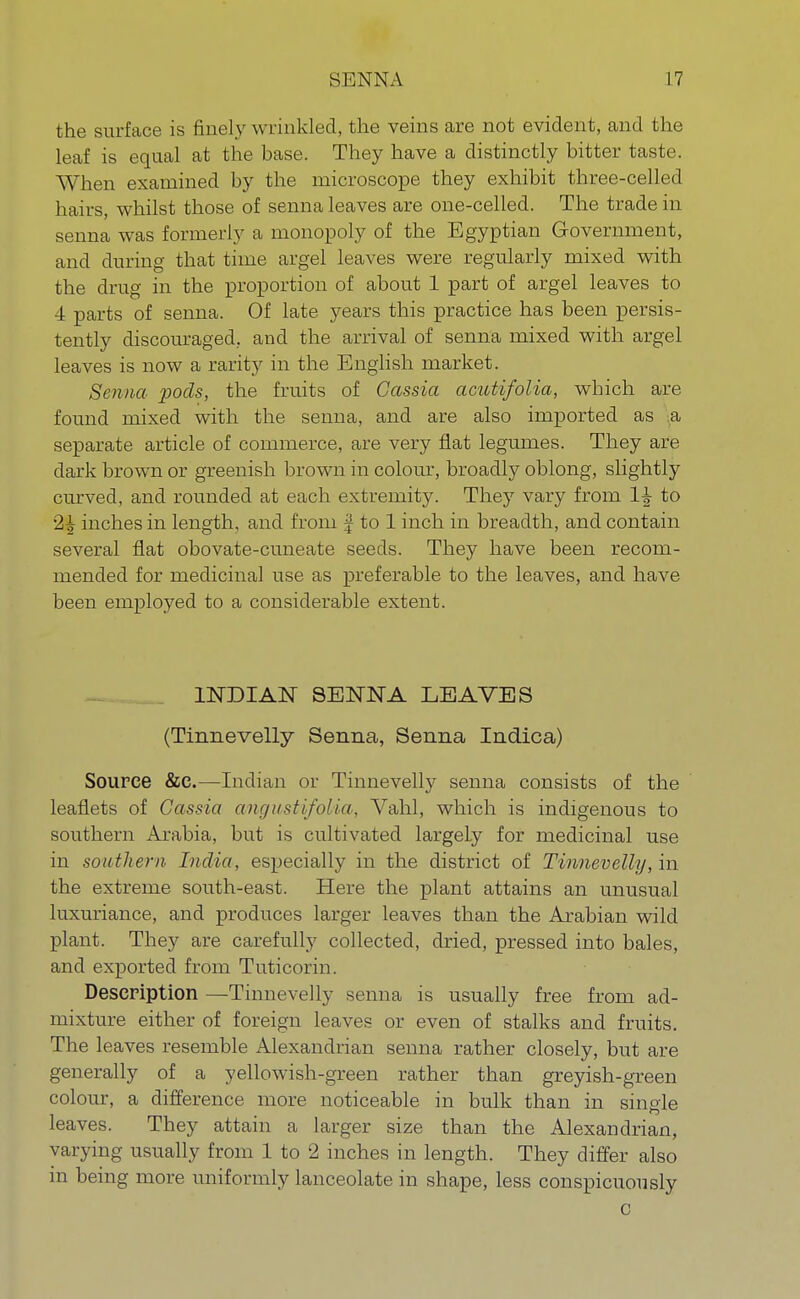 the surface is finely wrinkled, the veins are not evident, and the leaf is equal at the base. They have a distinctly bitter taste. When examined by the microscope they exhibit three-celled hairs, whilst those of senna leaves are one-celled. The trade in senna was formerly a monopoly of the Egyptian Government, and during that time argel leaves were regularly mixed with the drug in the proportion of about 1 part of argel leaves to 4 parts of senna. Of late years this practice has been persis- tently discouraged, and the arrival of senna mixed with argel leaves is now a rarity in the English market. Senna -pods, the fruits of Cassia acutifolia, which are found mixed with the senna, and are also imported as a separate article of commerce, are very flat legumes. They are dark brown or greenish brown in colour, broadly oblong, slightly curved, and rounded at each extremity. They vary from 1^ to 2^ inches in length, and from J to 1 inch in breadth, and contain several flat obovate-cuneate seeds. They have been recom- mended for medicinal use as preferable to the leaves, and have been employed to a considerable extent. INDIAN SENNA LEAVES (Tinnevelly Senna, Senna Indica) Source &c.—Indian or Tinnevelly senna consists of the leaflets of Cassia angitstifolia, Yahl, which is indigenous to southern Arabia, but is cultivated largely for medicinal use in southern India, especially in the district of Tinnevelly, in the extreme south-east. Here the plant attains an unusual luxuriance, and produces larger leaves than the Arabian wild plant. They are carefully collected, dried, pressed into bales, and exported from Tuticorin. Description —Tinnevelly senna is usually free from ad- mixture either of foreign leaves or even of stalks and fruits. The leaves resemble Alexandrian senna rather closely, but are generally of a yellowish-green rather than greyish-green colour, a difference more noticeable in bulk than in single leaves. They attain a larger size than the Alexandrian, varying usually from 1 to 2 inches in length. They differ also in being more uniformly lanceolate in shape, less conspicuously C