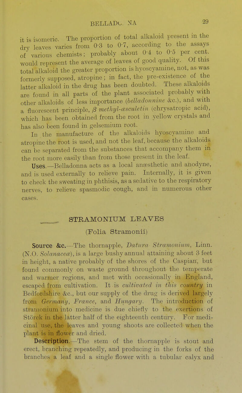 BELLADu. NA it is isomeric The proportion of total alkaloid present m the dry leaves varies from 0-3 to 0-7, according to the assays of various chemists; probably about 0-4 to 0-5 per cent, would represent the average of leaves of good quality. Of this total alkaloid the greater proportion is hyoscyamme, not, as-was formerly supposed, atropine; in fact, the pre-existence of the latter alkaloid in the drug has been doubted. These alkaloids are found in all parts of the plant associated probably with other alkaloids of less importance {belladon nine &c), and with a fluorescent principle, 0 methyl-a scule tin (chrysatropic acid), which has been obtained from the root in yellow crystals and has also been found in gelsemium root. In the manufacture of the alkaloids hyoscyamine and atropine the root is used, and not the leaf, because the alkaloids can be separated from the substances that accompany them in the root more easily than from those present in the leaf. Uses.—Belladonna acts as a local anaesthetic and anodyne, and is used externally to relieve pain. Internally, it is given to check the sweating in phthisis, as a sedative to the respiratory nerves, to relieve spasmodic cough, and in numerous other cases. STRAMONIUM LEAVES (Eolia Strain onii) Source &C.—The thornapple, Data ret Stramonium, Linn. (N.O. Solanacece), is a large bushy annual attaining about 3 feet in height, a native probably of the shores of the Caspian, but found commonly on waste ground throughout the temperate and warmer regions, and met with occasionally in England, escaped from cultivation. It is cultivated in this country in Bedfordshire &c, but our supply of the drug is derived largely from Germany, France, and Hungary. The introduction of stramonium into medicine is due chiefly to the exertions of Storck in the latter half of the eighteenth century. Eor medi- cinal use, the leaves and young shoots are collected when the plant is in flower and dried. Description.—The stem of the thornapple is stout and erect, branching repeatedly, and producing in the forks of the branches a leaf and a single flower with a tubular calyx and