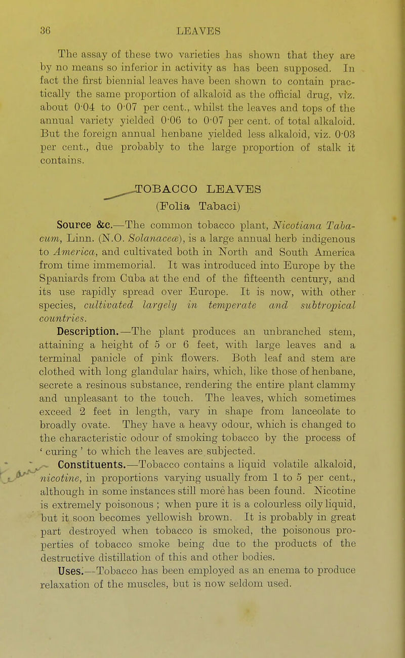 The assay of these two varieties has shown that they are by no means so inferior in activity as has been supposed. In fact the first biennial leaves have been shown to contain prac- tically the same proportion of alkaloid as the official drug, viz. about 0-04 to 0-07 per cent., whilst the leaves and tops of the annual variety yielded O06 to 0-07 per cent, of total alkaloid. But the foreign annual henbane yielded less alkaloid, viz. 0-03 per cent., due probably to the large proportion of stalk it contains. ^^JTOBACCO LEAVES (Folia Tabaci) Source &c.—The common tobacco plant, Nicoticma Taba- cum, Linn. (N.O. SolanacecB), is a large annual herb indigenous to America, and cultivated both in North and South America from time immemorial. It was introduced into Europe by the Spaniards from Cuba at the end of the fifteenth century, and its use rapidly spread over Europe. It is now, with other species, cultivated largely in temperate and subtropical countries. Description.—The plant produces an unbranched stem, attaining a height of 5 or 6 feet, with large leaves and a terminal panicle of pink flowers. Both leaf and stem are clothed with long glandular hairs, which, like those of henbane, secrete a resinous substance, rendering the entire plant clammy and unpleasant to the touch. The leaves, which sometimes exceed 2 feet in length, vary in shape from lanceolate to broadly ovate. They have a heavy odour, which is changed to the characteristic odour of smoking tobacco by the process of ' curing ' to which the leaves are subjected. Constituents.—Tobacco contains a liquid volatile alkaloid, nicotine, in proportions varying usually from 1 to 5 per cent., although in some instances still more has been found. Nicotine is extremely poisonous ; when pure it is a colourless oily liquid, but it soon becomes yellowish brown. It is probably in great part destroyed when tobacco is smoked, the poisonous pro- perties of tobacco smoke being due to the products of the destructive distillation of this and other bodies. Uses.—Tobacco has been employed as an enema to produce relaxation of the muscles, but is now seldom used.