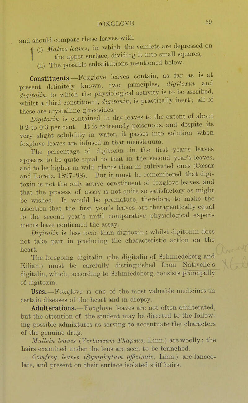 and should compare these leaves with i| (i) Matico leaves, in which the veinlets are depressed on the upper surface, dividing it into small squares, (ii) The possible substitutions mentioned below. Constituents.—Foxglove leaves contain, as far as is at present definitely known, two principles, digitoxin and digitaUn, to which the physiological activity is to be ascribed whilst a third constituent, digitomn, is practically inert; ah of these are crystalline glucosides. Digitoxin is contained in dry leaves to the extent of about 0-2 to 0-3 per cent. It is extremely poisonous, and despite its very slight solubility in water, it passes into solution when foxglove leaves are infused in that menstruum. The percentage of digitoxin in the first year's leaves appears to be quite equal to that in the second year's leaves, and to be higher in wild plants than in cultivated ones (Cassar and Loretz, 1897-98). But it must be remembered that digi- toxin is not the only active constituent of foxglove leaves, and that the process of assay is not quite so satisfactory as might be wished. It would be premature, therefore, to make the assertion that the first year's leaves are therapeutically equal to the second year's until comparative physiological experi- ments have confirmed the assay. DigitaUn is less toxic than digitoxin ; whilst digitonin does not take part in producing the characteristic action on the heart. The foregoing digitalin (the digitalin of Schmiedeberg and Kiliani) must be carefully distinguished from Nativelle's digitalin, which, according to Schmiedeberg, consists principally of digitoxin. Uses.—Foxglove is one of the most valuable medicines in certain diseases of the heart and in dropsy. Adulterations.—Foxglove leaves are not often adulterated, but the attention of the student may be directed to the follow- ing possible admixtures as serving to accentuate the characters of the genuine drug. Mullein leaves (Verbascitm Thapsus, Linn.) are woolly; the hairs examined under the lens are seen to be branched. Comfrey leaves {Symphytum officinale, Linn.) are lanceo- late, and present on their surface isolated stiff hairs.