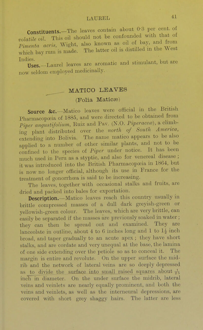 LAUEEL Constituents.-The leaves contain about 0-3 per cent of volatile oil. This oil should not be confounded with that of Pimenta acris, Wight, also known as oil of bay, and from which bay rum is made. The latter oil is distilled m the West Uses.-Laurel leaves are aromatic and stimulant, but are now seldom employed medicinally. MATIOO LEAVES (Folia Maticse) Source &c—Matico leaves were official in the British Pharmacopoeia of 1885, and were directed to be obtained from Piper angustifolium, Ruiz and Pav. (N.O. Piperacea), a climb- ing plant distributed over the north of South America, extending into Bolivia. The name matico appears to be also applied to a number of other similar plants, and not to be confined to the species of Piper under notice. It has been much used in Peru as a styptic, and also for venereal disease ; it was introduced into the British Pharmacopoeia in 1864, but is now no longer official, although its use in France for the treatment of gonorrhoea is said to be increasing. The leaves, together with occasional stalks and fruits, are dried and packed into bales for exportation. Description.—Matico leaves reach this country usually in brittle compressed masses of a dull dark greyish-green or yellowish-green colour. The leaves, which are very brittle, can easily be separated if the masses are previously soaked in water; they can then be spread out and examined. They are lanceolate in outline, about 4 to 6 inches long and 1 to 1^ inch broad, and taper gradually to an acute apex ; they have short stalks, and are cordate and very unequal at the base, the lamina of one side extending over the petiole so as to conceal it. The margin is entire and revolute. On the upper surface the mid- rib and the network of lateral veins are so deeply depressed as to divide the surface into small raised squares about ^ inch in diameter. On the under surface the midrib, lateral veins and veinlets are nearly equally prominent, and both the veins and veinlets, as well as the interneural depressions, are covered with short grey shaggy hairs. The latter are less