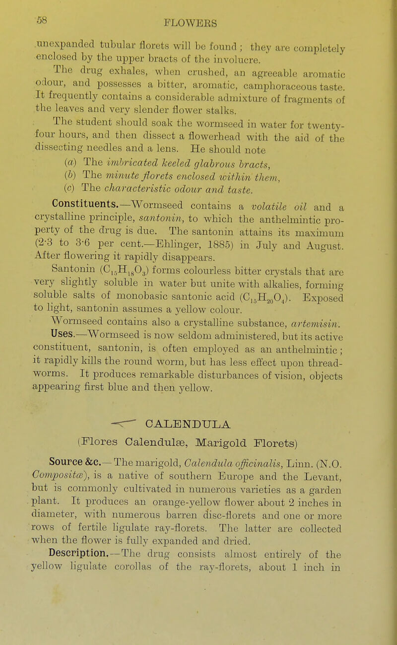 .unexpandecl tubular florets will be found ; they are completely enclosed by the upper bracts of the involucre. The drug exhales, when crushed, an agreeable aromatic odour, and possesses a bitter, aromatic, camphoraceous taste. It frequently contains a considerable admixture of fragments of the leaves and very slender flower stalks. The student should soak the wormseed in water for twenty- four hours, and then dissect a flowerhead with the aid of the dissecting needles and a lens. He should note (a) The imbricated keeled glabrous bracts, (b) The minute florets enclosed within them, (c) The characteristic odour and taste. Constituents.—Wormseed contains a volatile oil and a crystalline principle, santonin, to which the anthelmintic pro- perty of the drug is due. The santonin attains its maximum (2-3 to 3-6 per cent.—Ehlinger, 1885) in July and August. After flowering it rapidly disappears. Santonin (ClgHI803) forms colourless bitter crystals that are very slightly soluble in water but unite with alkalies, forming soluble salts of monobasic santonic acid (C15H20O4). Exposed to light, santonin assumes a yellow colour. Wormseed contains also a crystalline substance, artemisin. Uses.—Wormseed is now seldom administered, but its active constituent, santonin, is often employed as an anthelmintic; it rapidly kills the round worm, but has less effect upon thread- worms. It produces remarkable disturbances of vision, objects appearing first blue and then yellow. ^c~~ CALENDULA (Flores Calendulge, Marigold Florets) Source &c—The marigold, Calendula officinalis, Linn. (N.O. Composite), is a native of southern Europe and the Levant, but is commonly cultivated in numerous varieties as a garden plant. It produces an orange-yellow flower about 2 inches in diameter, with numerous barren disc-florets and one or more rows of fertile ligulate ray-florets. The latter are collected when the flower is fully expanded and dried. Description.—The drug consists almost entirely of the yellow ligulate corollas of the ray-florets, about 1 inch in
