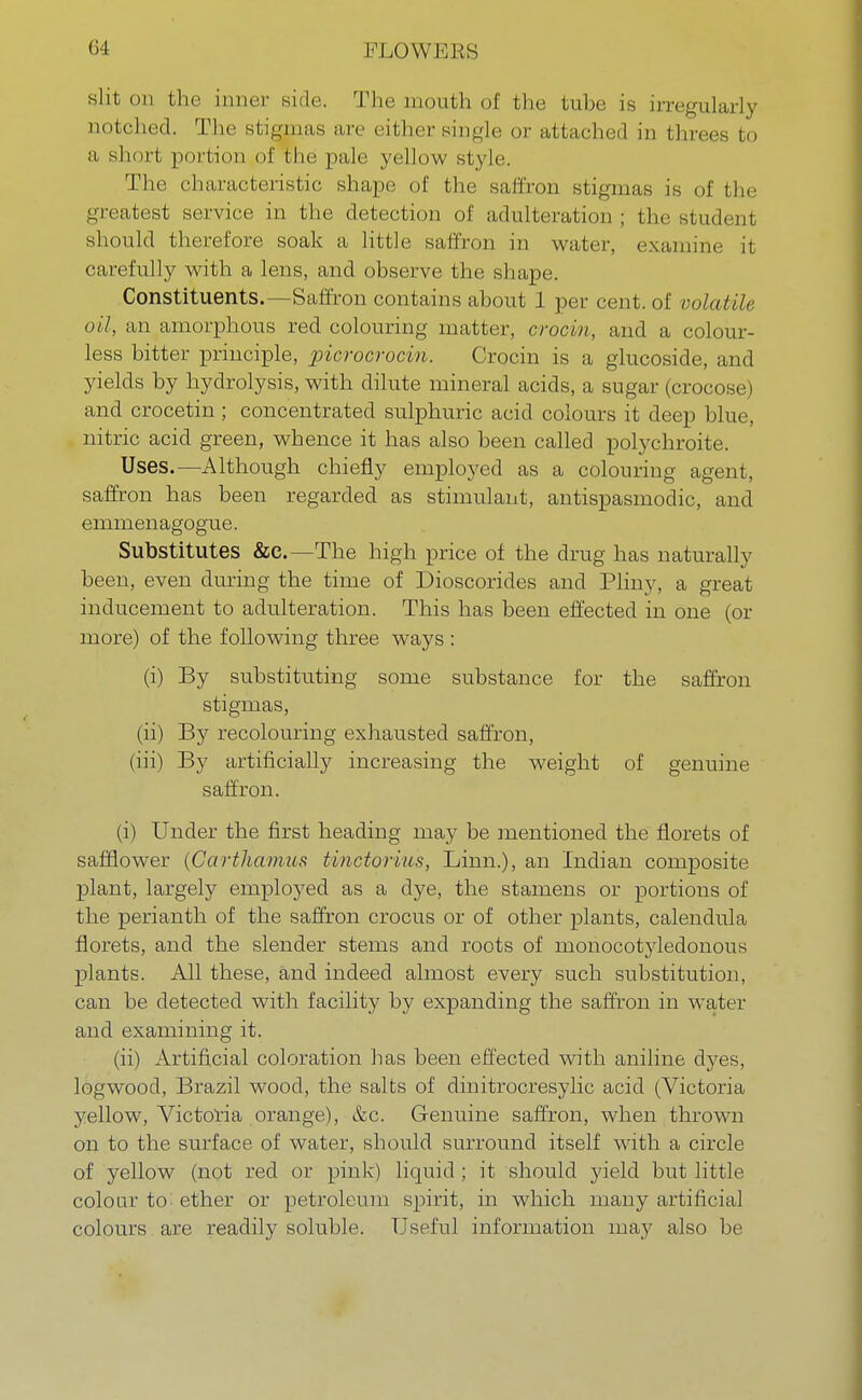 sht on fche inner Bide. The mouth of the Lube is irregularly notched. The stigmas are either single or attached in threes to a short portion of the pale yellow style. The characteristic shape of the saffron stigmas is of the greatest service in the detection of adulteration ; the student should therefore soak a little saffron in water, examine it carefully with a lens, and observe the shape. Constituents.—Saffron contains about 1 per cent, of volatile oil, an amorphous red colouring matter, croc in, and a colour- less bitter principle, picrocrocin. Crocin is a glucoside, and yields hy hydrolysis, with dilute mineral acids, a sugar (cro< and crocetin ; concentrated sulphuric acid colours it deep blue, nitric acid green, whence it has also been called polychroite. Uses.—Although chiefly employed as a colouring agent, saffron has been regarded as stimulant, antispasmodic, and emmenagogue. Substitutes &e.—The high price of the drug has natural ly been, even during the time of Dioscorides and Pliny, a great inducement to adulteration. This has been effected in one (or more) of the following three ways : (i) By substituting some substance for the saffron stigmas, (ii) By recolouring exhausted saffron, (iii) By artificially increasing the weight of genuine saffron. (i) Under the first heading may be mentioned the florets of safflower (Carthamus tinctorius, Linn.), an Indian composite plant, largely employed as a dye, the stamens or portions of the perianth of the saffron crocus or of other plants, calendula florets, and the slender stems and roots of monocotyledonous plants. All these, and indeed almost every such substitution, can be detected with facility by expanding the saffron in water and examining it. (ii) Artificial coloration has been effected with aniline dyes, logwood, Brazil wood, the salts of dinitrocresylic acid (Victoria yellow, Victoria orange), &c. Genuine saffron, when thrown on to the surface of water, should surround itself with a circle of yellow (not red or pink) liquid; it should yield but little colour to- ether or petroleum spirit, in which many artificial colours are readily soluble. Useful information may also be