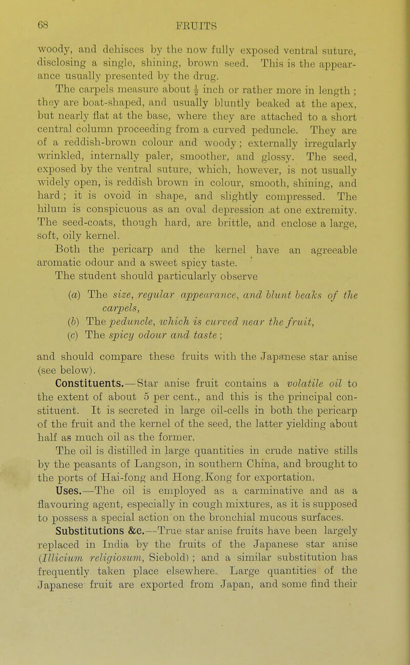 woody, and dehisces by the now fully exposed ventral suture, disclosing a single, shining, brown seed. This is the appear- ance usually presented by the drug. The carpels measure about \ inch or rather more in length ; they are boat-shaped, and usually bluntly beaked at the apex, but nearly flat at the base, where they are attached to a short central column proceeding from a curved peduncle. They are of a reddish-brown colour and woody ; externally irregularly wrinkled, internally paler, smoother, and glossy. The seed, exposed by the ventral suture, which, however, is not usually widely open, is reddish brown in colour, smooth, shining, and hard; it is ovoid in shape, and slightly compressed. The hilum is conspicuous as an oval depression .at one extremity. The seed-coats, though hard, are brittle, and enclose a large, soft, oily kernel. Both the pericarp and the kernel have an agreeable aromatic odour and a sweet spicy taste. The student should particularly observe (a) The size, regular appearance, and blunt beaks of the carpels, (b) The peduncle, which is curved near the fruit, (c) The spicy odour and taste ; and should compare these fruits with the Japanese star anise {see below). Constituents.—Star anise fruit contains a volatile oil to the extent of about 5 per cent., and this is the principal con- stituent. It is secreted in large oil-cells in both the pericarp of the fruit and the kernel of the seed, the latter yielding about half as much oil as the former. The oil is distilled in large quantities in crude native stills by the peasants of Langson, in southern China, and brought to the ports of Hai-fong and Hong. Kong for exportation. Uses.—The oil is employed as a carminative and as a flavouring agent, especially in cough mixtures, as it is supposed to possess a special action on the bronchial mucous surfaces. Substitutions &e.—True star anise fruits have been largely replaced in India by the fruits of the Japanese star anise (Illicium religiosum, Siebold) ; and a similar substitution has frequently taken place elsewhere. Large quantities of the Japanese fruit are exported from Japan, and some find their