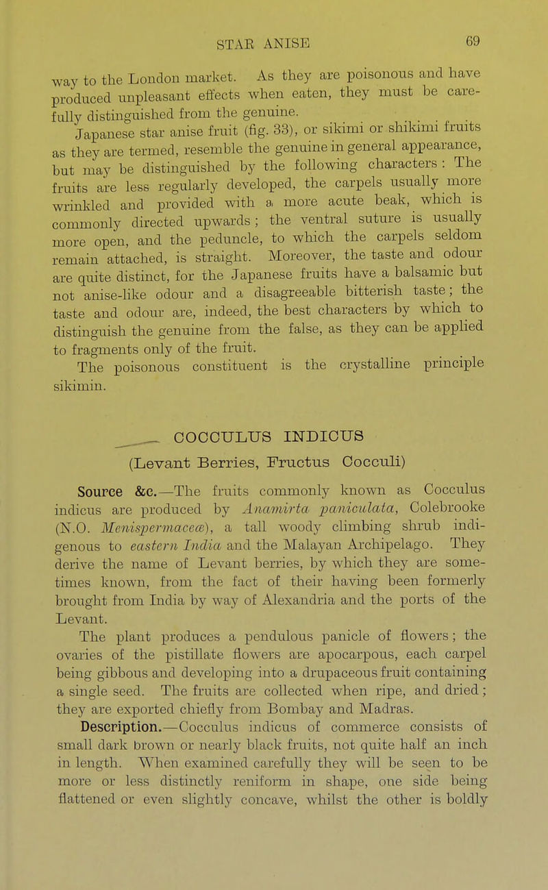 STAR ANISE way to the London market. As they are poisonous and have produced unpleasant effects when eaten, they must be care- fully distinguished from the genuine. Japanese star anise fruit (fig. 33), or sikimi or shiknni fruits as they are termed, resemble the genuine in general appearance, but may be distinguished by the following characters : The fruits are less regularly developed, the carpels usually more wrinkled and provided with a, more acute beak, which is commonly directed upwards; the ventral suture is usually more open, and the peduncle, to which the carpels seldom remain attached, is straight. Moreover, the taste and odour are quite distinct, for the Japanese fruits have a balsamic but not anise-like odour and a disagreeable bitterish taste; the taste and odour are, indeed, the best characters by which to distinguish the genuine from the false, as they can be applied to fragments only of the fruit. The poisonous constituent is the crystalline principle sikimi n. COCCXJLTJS INDICUS (Levant Berries, Fructus Cocculi) Source &c.—The fruits commonly known as Cocculus indicus are produced by Anamirta paniculata, Colebrooke (N.O. MenispermacecB), a tall woody climbing shrub indi- genous to eastern India and the Malayan Archipelago. They derive the name of Levant berries, by which they are some- times known, from the fact of their having been formerly brought from India by way of Alexandria and the ports of the Levant. The plant produces a pendulous panicle of flowers; the ovaries of the pistillate flowers are apocarpous, each carpel being gibbous and developing into a drupaceous fruit containing a single seed. The fruits are collected when ripe, and dried; they are exported chiefly from Bombay and Madras. Description.—Cocculus indicus of commerce consists of small dark brown or nearly black fruits, not quite half an inch in length. When examined carefully they will be seen to be more or less distinctly reniform in shape, one side being flattened or even slightly concave, whilst the other is boldly