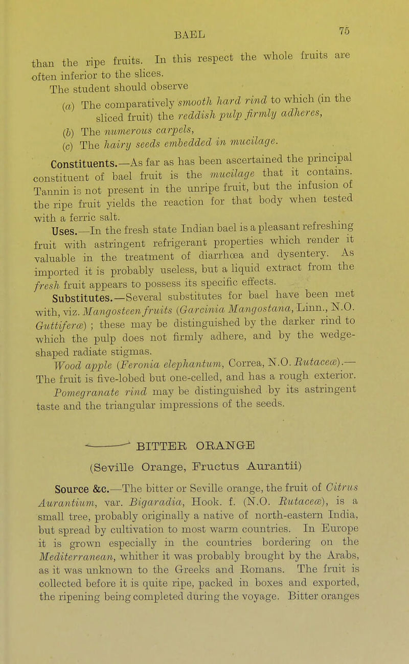 BAEL than the ripe fruits. In this respect the whole fruits are often inferior to the slices. The student should observe (a) The comparatively smooth hard rind to which (in the sliced fruit) the reddish pulp firmly adheres, (b) The numerous carpels, (c) The hairy seeds embedded in mucilage. Constituents.—As far as has been ascertained the principal constituent of bael fruit is the mucilage that it contains Tannin is not present in the unripe fruit, but the infusion ot the ripe fruit yields the reaction for that body when tested with a ferric salt. Uses.—In the fresh state Indian bael is a pleasant refreshing fruit with astringent refrigerant properties which render it valuable in the treatment of diarrhoea and dysentery. As imported it is probably useless, but a liquid extract from the fresh fruit appears to possess its specific effects. Substitutes.—Several substitutes for bael have been met with, viz. Mangosteen fruits {Garcinia Mangostana^mn., N.O. GutUferce) ; these may be distinguished by the darker rind to which the pulp does not firmly adhere, and by the wedge- shaped radiate stigmas. Wood apple (Feronia elephantum, Correa, N.O. Butacea).— The fruit is five-lobed but one-celled, and has a rough exterior. Pomegranate rind may be distinguished by its astringent taste and the triangular impressions of the seeds. BITTER ORANGE (Seville Orange, Eructus Aurantii) Source &c.—The bitter or Seville orange, the fruit of Citrus Aurantium, var. Bigaradia, Hook. f. (N.O. Butacece), is a small tree, probably originally a native of north-eastern India, but spread by cultivation to most warm countries. In Europe it is grown especially in the countries bordering on the Mediterranean, whither it was probably brought by the Arabs, as it was unknown to the Greeks and Romans. The fruit is collected before it is quite ripe, packed in boxes and exported, the ripening being completed during the voyage. Bitter oranges