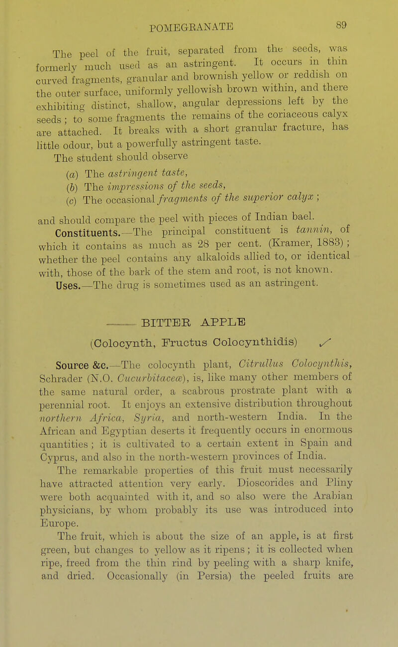 POMEGRANATE The peel of the fruit, separated from the seeds, was formerly much used as an astringent. It occurs in thin curved fragments, granular and brownish yellow or reddish on the outer surface, uniformly yellowish brown within, and there exhibiting distinct, shallow, angular depressions left by the seeds • to some fragments the remains of the coriaceous calyx are attached. It breaks with a short granular fracture, has little odour, but a powerfully astringent taste. The student should observe (a) The astringent taste, (b) The impressions of the seeds, (c) The occasional fragments of the superior calyx ; and should compare the peel with pieces of Indian bael. Constituents.—The principal constituent is tannin, of which it contains as much as 28 per cent. (Kramer, 1883) ; whether the peel contains any alkaloids allied to, or identical with, those of the bark of the stem and root, is not known. Uses.—The drug is sometimes used as an astringent. BITTER APPLE (Colocynth, Fructus Oolocynthidis) y Source &c.—The colocynth plant, CUrullus Colocynthis, Schrader (N.O. CucurMtacece), is, like many other members of the same natural order, a scabrous prostrate plant with a perennial root. It enjoys an extensive distribution throughout northern Africa. Syria, and north-western India. In the African and Egyptian deserts it frequently occurs in enormous quantities ; it is cultivated to a certain extent in Spain and Cyprus, and also in the north-western provinces of India. The remarkable properties of this fruit must necessarily have attracted attention very early. Dioscorides and Pliny were both acquainted with it, and so also were the Arabian physicians, by whom probably its use was introduced into Europe. The fruit, which is about the size of an apple, is at first green, but changes to yellow as it ripens; it is collected when ripe, freed from the thin rind by peeling with a sharp knife, and dried. Occasionally (in Persia) the peeled fruits are