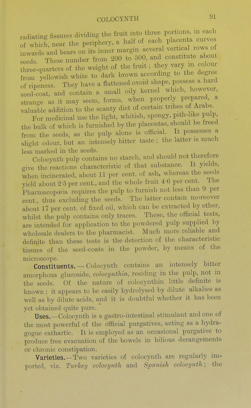 COLOCYNTH radiating fissures dividing the fruit into three portions, m each ich, near the periphery, a half of each placenta curves n wards and bears on its inner margin several vertical rows of eldt These number from 200 to 300, and constitute about hreelquarters of the weight of the fruit; they vary in colour from yellowish white to dark brown according to the degree of ripeness They have a flattened ovoid shape, possess a hard ed'coat and contain a small oily kernel which, however strange as it may seem, forms, when properly prepared, a valuable addition to the scanty diet of certain tribes of Arabs. For medicinal use the light, whitish, spongy, pith-like pulp, the bulk of which is furnished by the placentas, should be freed from the seeds, as the pulp alone is official. It possesses a slight odour, but an intensely bitter taste ; the latter is much less marked in the seeds. Colocynth pulp contains no starch, and should not therefore give the reactions characteristic of that substance. It yields, when incinerated, about 11 per cent, of ash, whereas the seeds yield about 2-5 per cent., and the whole fruit 4-6 per cent. The Pharmacopoeia requires the pulp to furnish not less than 9 per cent., thus excluding the seeds. • The latter contain moreover about 17 per cent, of fixed oil, which can be extracted by ether, whilst the pulp contains only traces. These, the official tests, are intended for application to the powdered pulp supplied by wholesale dealers to the pharmacist. Much more reliable and definite than these tests is the detection of the characteristic tissues of the seed-coats in the powder, by means of the microscope. Constituents. — Colocynth contains an intensely bitter amorphous glucoside, colocynth in, residing in the pulp, not m the seeds. Of the nature of colocynthin little definite is known ; it appears to be easily hydrolysed by dilute alkalies as well as by dilute acids, and it is doubtful whether it has been yet obtained quite pure. Uses.—Colocynth is a gastro-intestmal stimulant and one of the most powerful of the official purgatives, acting as a hydra- gogue cathartic. It is employed as an occasional purgative to produce free evacuation of the bowels in bilious derangements or chronic constipation. Varieties.—Two varieties of colocynth are regularly im- ported, viz. Turkey colocynth and Spanish colocynth; the