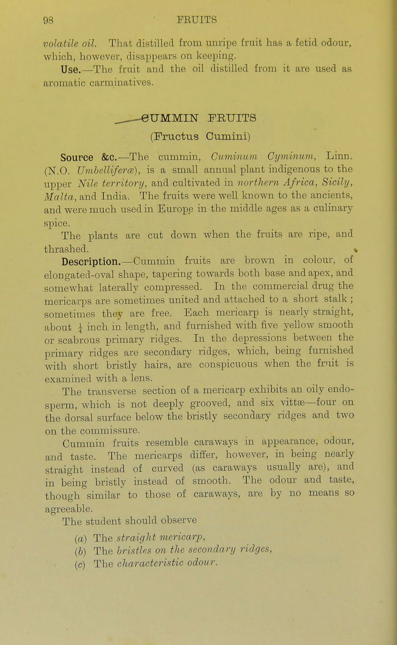 volatile oil. That distilled from unripe fruit has a fetid odour, which, however, disappears on keeping. Use.—The fruit and the oil distilled from it are used as aromatic carminatives. —0UMMIN FRUITS (Fructus Cumini) Source &c.—The cummin, Gummum Cyminum, Linn. (N.O. UmbellifercB), is a small annual plant indigenous to the upper Nile territory, and cultivated in northern Africa, Sicily, Malta, and India. The fruits were well known to the ancients, and were much used in Europe in the middle ages as a culinary spice. The plants are cut down when the fruits are ripe, and thrashed. * Description.—Cummin fruits are brown in colour, of elongated-oval shape, tapering towards both base and apex, and somewhat laterally compressed. In the commercial drug the mericarps are sometimes united and attached to a short stalk ; sometimes they are free. Each mericarp is nearly straight, about £ inch in length, and furnished with five yellow smooth or scabrous primary ridges. In the depressions between the primary ridges are secondary ridges, which, being furnished with short bristly hairs, are conspicuous when the fruit is examined with a lens. The transverse section of a mericarp exhibits an oily endo- sperm, which is not deeply grooved, and six vittaa—four on the dorsal surface below the bristly secondary ridges and two on the commissure. Cummin fruits resemble caraways in appearance, odour, and taste. The mericarps differ, however, in being nearly straight instead of curved (as caraways usually are), and in being bristly instead of smooth. The odour and taste, though similar to those of caraways, are by no means so agreeable. The student should observe (a) The straight mericarp, (b) The bristles on the secondary ridges, (c) The characteristic odour.