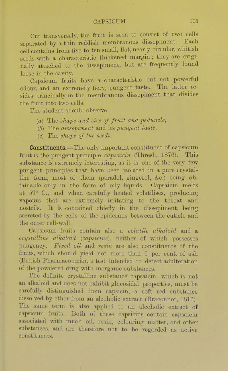 Cut transversely, the fruit is seen to consist of two cells separated by a thin reddish membranous dissepiment. Each cell contains from five to ten small, flat, nearly circular, whitish seeds with a characteristic thickened margin; they are origi- nally attached to the dissepiment, but are frequently found loose in the cavity. Capsicum fruits have a characteristic but not powerful odour, and an extremely fiery, pungent taste. The latter re- sides principally in the membranous dissepiment that divides the fruit into two cells. The student should observe (a) The shape and size of fruit and peduncle, (b) The dissepiment and its, pungent taste, (c) The shape of the seeds. Constituents.—The only important constituent of capsicum fruit is the pungent principle capsaicin (Thresh, 1876). This substance is extremely interesting, as it is one of the very few pungent principles that have been isolated in a pure crystal- line form, most of them (paradol, gingerol, &c.) being ob- tainable only in the form of oily liquids. Capsaicin melts at 59° C, and when carefully heated volatilises, producing vapours that are extremely irritating to the throat and nostrils. It is contained chiefly in the dissepiment, being secreted by the cells of the epidermis between the cuticle and the outer cell-wall. Capsicum fruits contain also a volatile alkaloid and a crystalline alkaloid (capsicine), neither of which possesses pungency. Fixed oil and resin are also constituents of the fruits, which should yield not more than 6 per cent, of ash (British Pharmacopoeia), a test intended to detect adulteration of the powdered drug with inorganic substances. The definite crystalline substance capsaicin, which is not an alkaloid and does not exhibit glucosidal properties, must be carefully distinguished from capsicin, a soft red substance dissolved by ether from an alcoholic extract (Braconnot, 1816). The same term is also applied to an alcoholic extract of capsicum fruits. Both of these capsicins contain capsaicin associated with much oil, resin, colouring matter, and other substances, and are therefore not to be regarded as active constituents.