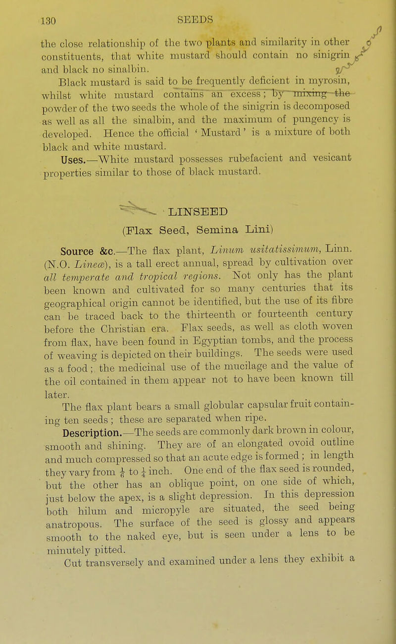 the close relationship of the two plants and similarity in other o constituents, that white mustard should contain no sinigrin and hlack no sinalbin. of5 Black mustard is said to be frequently deficient in myrosin, whilst white mustard contains an excess; by mixing-the powder of the two seeds the whole of the sinigrin is decomposed as well as all the sinalbin, and the maximum of pungency is developed. Hence the official ' Mustard ' is a mixture of both black and white mustard. Uses,—White mustard possesses rubefacient and vesicant properties similar to those of hlack mustard. Source &c.—The flax plant, Linum usitatissimum, Linn. (N.O. Linece), is a tall erect annual, spread by cultivation over all temperate and tropical regions. Not only has the plant been known and cultivated for so many centuries that its geographical origin cannot be identified, but the use of its fibre can be traced back to the thirteenth or fourteenth century before the Christian era. Flax seeds, as well as cloth woven from flax, have been found in Egyptian tombs, and the process of weaving is depicted on their buildings. The seeds were used as a food; the medicinal use of the mucilage and the value of the oil contained in them appear not to have been known till The flax plant bears a small globular capsular fruit contain- ing ten seeds ; these are separated when ripe. Description.—The seeds are commonly dark brown in colour, smooth and shining. They are of an elongated ovoid outline and much compressed so that an acute edge is formed; in length they vary from £ to £ inch. One end of the flax seed is rounded, but the other has an oblique point, on one side of which, just below the apex, is a slight depression. In this depression both hilum and micropyle are situated, the seed being anatropous. The surface of the seed is glossy and appears smooth to the naked eye, but is seen under a lens to be minutely pitted. Cut transversely and examined under a lens they exhibit a (Flax Seed, Semina Lini) later.