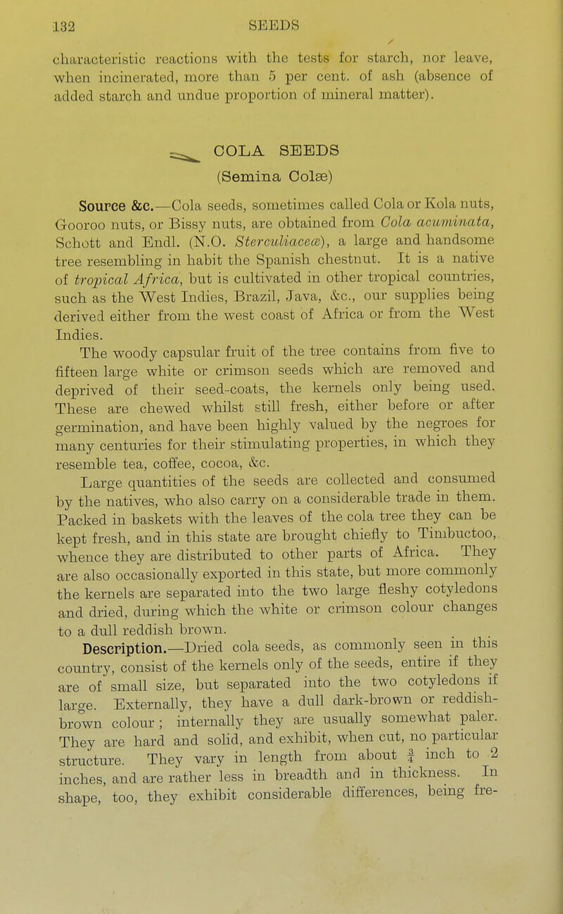 characteristic reactions with the tests for starch, nor leave, when incinerated, more than 5 per cent, of ash (absence of added starch and undue proportion of mineral matter). COLA SEEDS (Semina Oolse) Source &c.—Cola seeds, sometimes called Cola or Kola nuts, G-ooroo nuts, or Bissy nuts, are obtained from Cola acuminata, Schott and Endl. (N.O. Sterculiacece), a large and handsome tree resembling in habit the Spanish chestnut. It is a native of tropical Africa, but is cultivated in other tropical countries, such as the West Indies, Brazil, Java, &c, our supplies being derived either from the west coast of Africa or from the West Indies. The woody capsular fruit of the tree contains from five to fifteen large white or crimson seeds which are removed and deprived of their seed-coats, the kernels only being used. These are chewed whilst still fresh, either before or after germination, and have been highly valued by the negroes for many centuries for their stimulating properties, in which they resemble tea, coffee, cocoa, &c. Large quantities of the seeds are collected and consumed by the natives, who also carry on a considerable trade in them. Packed in baskets with the leaves of the cola tree they can be kept fresh, and in this state are brought chiefly to Timbuctoo, whence they are distributed to other parts of Africa. They are also occasionally exported in this state, but more commonly the kernels are separated into the two large fleshy cotyledons and dried, during which the white or crimson colour changes to a dull reddish brown. Description.—Dried cola seeds, as commonly seen in this country, consist of the kernels only of the seeds, entire if they are of small size, but separated into the two cotyledons if large. Externally, they have a dull dark-brown or reddish- brown colour; internally they are usually somewhat paler. They are hard and solid, and exhibit, when cut, no particular structure. They vary in length from about f inch to 2 inches, and are rather less in breadth and in thickness. In shape, too, they exhibit considerable differences, being fre-