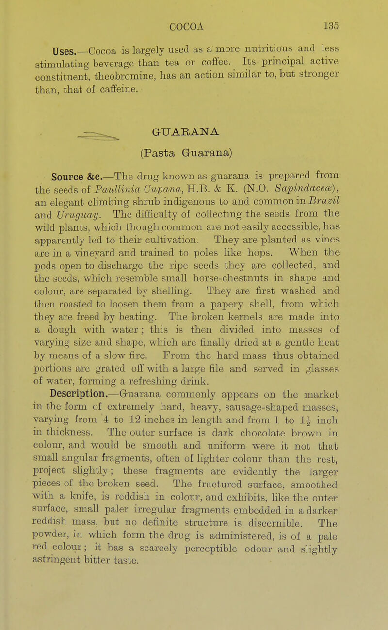 Uses.—Cocoa is largely used as a more nutritious and less stimulating beverage than tea or coffee. Its principal active constituent, theobromine, has an action similar to, but stronger than, that of caffeine. GUAEANA (Pasta GKiarana) Source &C.—The drag known as guarana is prepared from the seeds of Paullinia Cupana, H.B. & K. (N.O. Sapinclacece), an elegant climbing shrub indigenous to and common in Brazil and Uruguay. The difficulty of collecting the seeds from the wild plants, which though common are not easily accessible, has apparently led to their cultivation. They are planted as vines are in a vineyard and trained to poles like hops. When the pods open to discharge the ripe seeds they are collected, and the seeds, which resemble small horse-chestnuts in shape and colour, are separated by shelling. They are first washed and then roasted to loosen them from a papery shell, from which they are freed by beating. The broken kernels are made into a dough with water; this is then divided into masses of varying size and shape, which are finally dried at a gentle heat by means of a slow fire. From the hard mass thus obtained portions are grated off with a large file and served in glasses of water, forming a refreshing drink. Description.—Guarana commonly appears on the market in the form of extremely hard, heavy, sausage-shaped masses, varying from 4 to 12 inches in length and from 1 to 1^ inch in thickness. The outer surface is dark chocolate brown in colour, and would be smooth and uniform were it not that small angular fragments, often of lighter colour than the rest, project slightly; these fragments are evidently the larger pieces of the broken seed. The fractured surface, smoothed with a knife, is reddish in colour, and exhibits, like the outer surface, small paler irregular fragments embedded in a darker reddish mass, but no definite structure is discernible. The powder, in which form the drug is administered, is of a pale red colour; it has a scarcely perceptible odour and slightly astringent bitter taste.