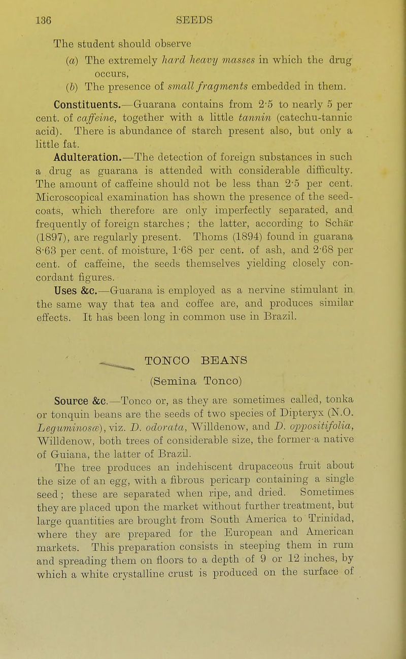The student should observe (a) The extremely hard heavy masses in which the drug occurs, (b) The presence of small fragments embedded in them. Constituents.—G-uarana contains from 2-5 to nearly 5 per cent, of caffeine, together with a little tannin (catechu-tannic acid). There is abundance of starch present also, but only a little fat. Adulteration.—The detection of foreign substances in such a drug as guarana is attended with considerable difficulty. The amount of caffeine should not be less than 2-5 per cent. Microscopical examination has shown the presence of the seed- coats, which therefore are only imperfectly separated, and frequently of foreign starches ; the latter, according to Schar (1897), are regularly present. Thorns (1894) found in guarana 8-63 per cent, of moisture, T68 per cent, of ash, and 2-68 per cent, of caffeine, the seeds themselves yielding closely con- cordant figures. Uses &C.—Guarana is employed as a nervine stimulant in the same way that tea and coffee are, and produces similar effects. It has been long in common use in Brazil. TONCO BEANS (Semina Tonco) Source &C.—Tonco or, as they are sometimes called, tonka or tonquin beans are the seeds of two species of Dipteryx (N.O. Leguminosce), viz. D. odorata, Willdenow, and D. oppositifolia, Willdenow, both trees of considerable size, the former-a native of Guiana, the latter of Brazil. The tree produces an indehiscent drupaceous fruit about the size of an egg, with a fibrous pericarp containing a single seed; these are separated when ripe, and dried. Sometimes they are placed upon the market without further treatment, but large quantities are brought from South America to Trinidad, where they are prepared for the European and American markets. This preparation consists in steeping them in rum and spreading them on floors to a depth of 9 or 12 inches, by which a white crystalline crust is produced on the surface of