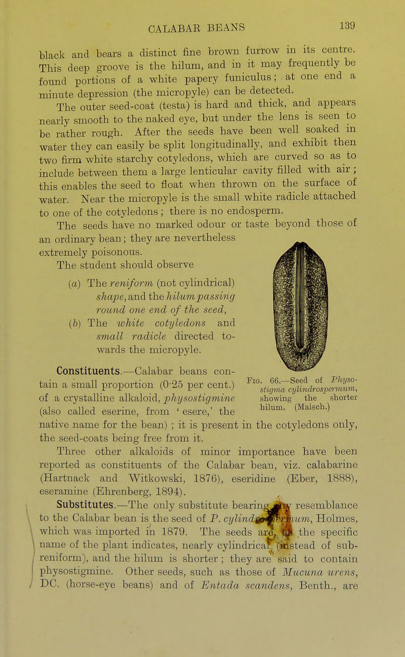 CALABAB BEANS black and bears a distinct fine brown furrow in its centre. This deep groove is the hilum, and in it may frequently be found portions of a white papery funiculus; at one end a minute depression (the micropyle) can be detected. The outer seed-coat (testa) is hard and thick, and appears nearly smooth to the naked eye, but under the lens is seen to be rather rough. After the seeds have been well soaked in water they can easily be split longitudinally, and exhibit then two firm white starchy cotyledons, which are curved so as to include between them a large lenticular cavity filled with air ; this enables the seed to float when thrown on the surface of water. Near the micropyle is the small white radicle attached to one of the cotyledons; there is no endosperm. The seeds have no marked odour or taste beyond those of an ordinary bean; they are nevertheless extremely poisonous. The student should observe (a) The reniform (not cylindrical) shape, and the hilum passing round one end of the seed, (b) The tohite cotyledons and small radicle directed to- wards the micropyle. Constituents.—Calabar beans con- tain a small proportion (0-25 per cent.) ^^f^J^Z, of a crystalline alkaloid, physostigmine showing the shorter (also called eserine, from ' esere,' the bilum- (Maisch-) native name for the bean) ; it is present in the cotyledons only, the seed-coats being free from it. Three other alkaloids of minor importance have been reported as constituents of the Calabar bean, viz. calabarine (Hartnack and Witkowski, 1876), eseridine (Eber, 1888), eseramine (Ehrenberg, 1894). Substitutes The only substitute bearingjjto resemblance to the Calabar bean is tin1 -red of P. cylindn^Kimium, Holmes, \ which was imported in 1879. The seeds arX'TO the specific \ name of the plant indicates, nearly cylindrical (kdstead of sub- reniform), and the hilum is shorter ; they are said to contain physostigmine. Other seeds, such as those of Mucuna urens, J DC. (horse-eye beans) and of Entada scandens, Benth., are